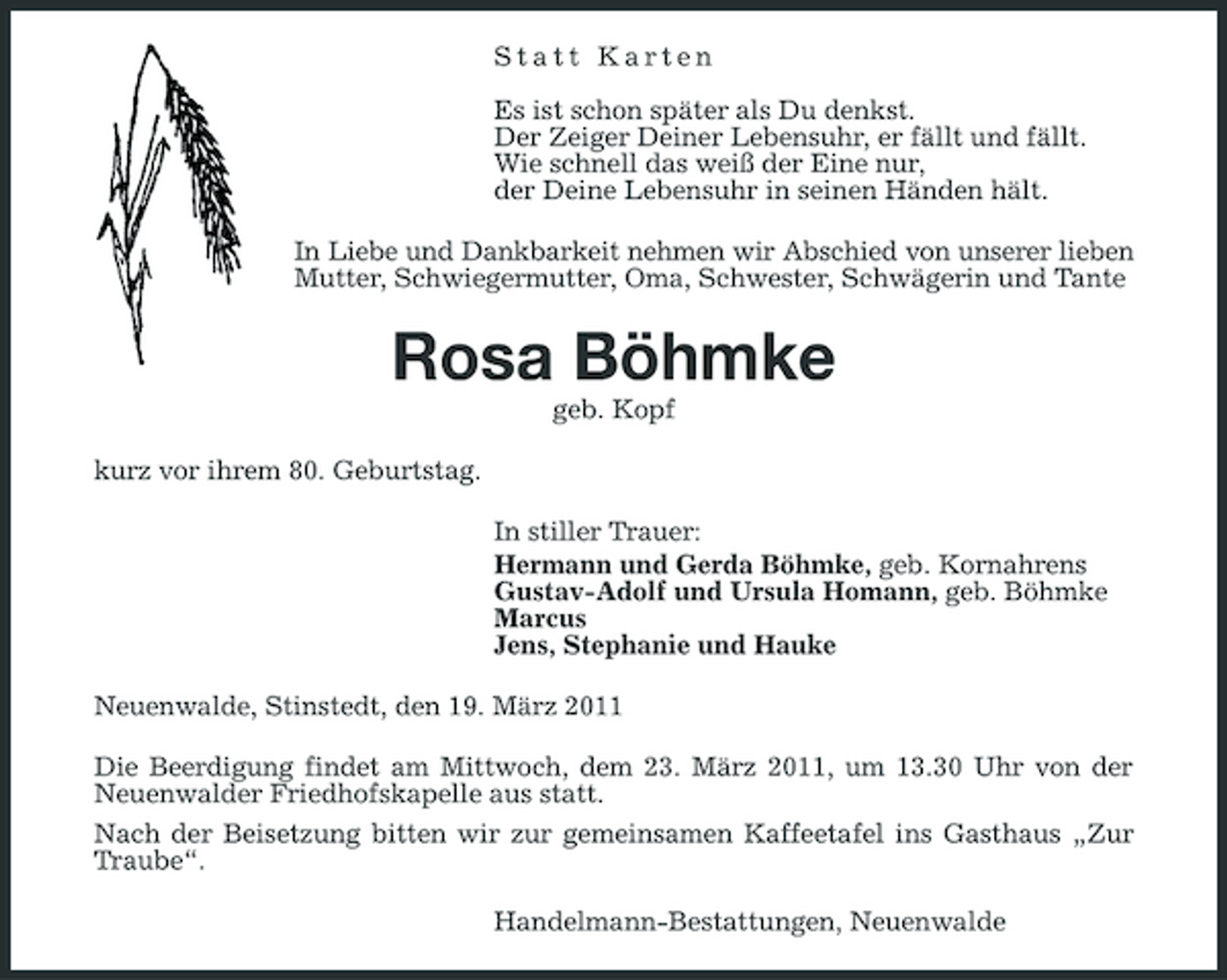 <p>Statt Karten Es ist schon später als Du denkst. Der Zeiger Deiner Lebensuhr, er fällt und fällt. Wie schnell das weiß der Eine nur, der Deine Lebensuhr in seinen Händen hält. In Liebe und Dankbarkeit nehmen wir Abschied von unserer lieben Mutter, Schwiegermutter, Oma, Schwester, Schwägerin und Tante</p><p>Rosa Böhmke<br />geb. Kopf kurz vor ihrem 80. Geburtstag. In stiller Trauer: Hermann und Gerda Böhmke, geb. Kornahrens Gustav-Adolf und Ursula Homann, geb. Böhmke Marcus Jens, Stephanie und Hauke Neuenwalde, Stinstedt, den 19. März 2011 Die Beerdigung findet am Mittwoch, dem 23. März 2011, um 13.30 Uhr von der Neuenwalder Friedhofskapelle aus statt. Nach der Beisetzung bitten wir zur gemeinsamen Kaffeetafel ins Gasthaus „Zur Traube“. Handelmann-Bestattungen, Neuenwalde</p>