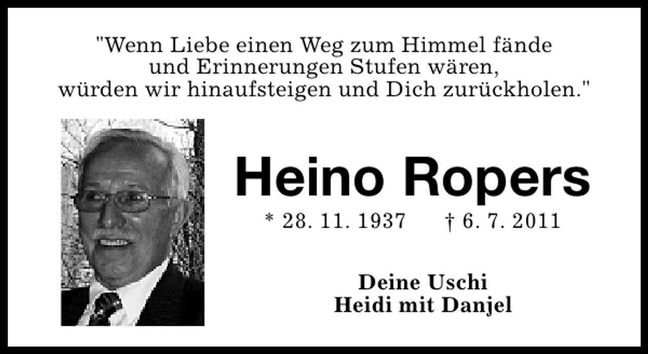 <p>"Wenn Liebe einen Weg zum Himmel fände<br />und Erinnerungen Stufen wären,<br />würden wir hinaufsteigen und Dich zurückholen."</p><p>Heino Ropers<br />* 28. 11. 1937</p><p>† 6. 7. 2011</p><p>Deine Uschi<br />Heidi mit Danjel</p>