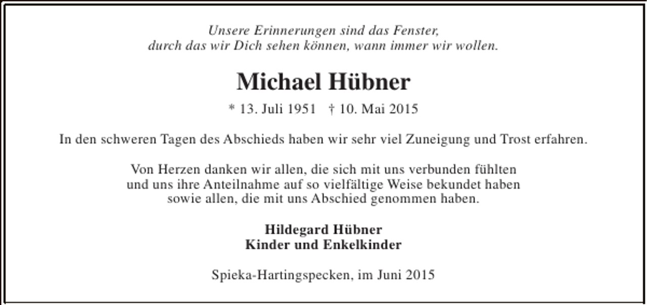 <p>Unsere Erinnerungen sind das Fenster,<br />durch das wir Dich sehen können, wann immer wir wollen.</p><p>Michael Hübner<br />* 13. Juli 1951 † 10. Mai 2015<br />In den schweren Tagen des Abschieds haben wir sehr viel Zuneigung und Trost erfahren.<br />Von Herzen danken wir allen, die sich mit uns verbunden fühlten<br />und uns ihre Anteilnahme auf so vielfältige Weise bekundet haben<br />sowie allen, die mit uns Abschied genommen haben.<br />Hildegard Hübner<br />Kinder und Enkelkinder<br />Spieka-Hartingspecken, im Juni 2015</p>
