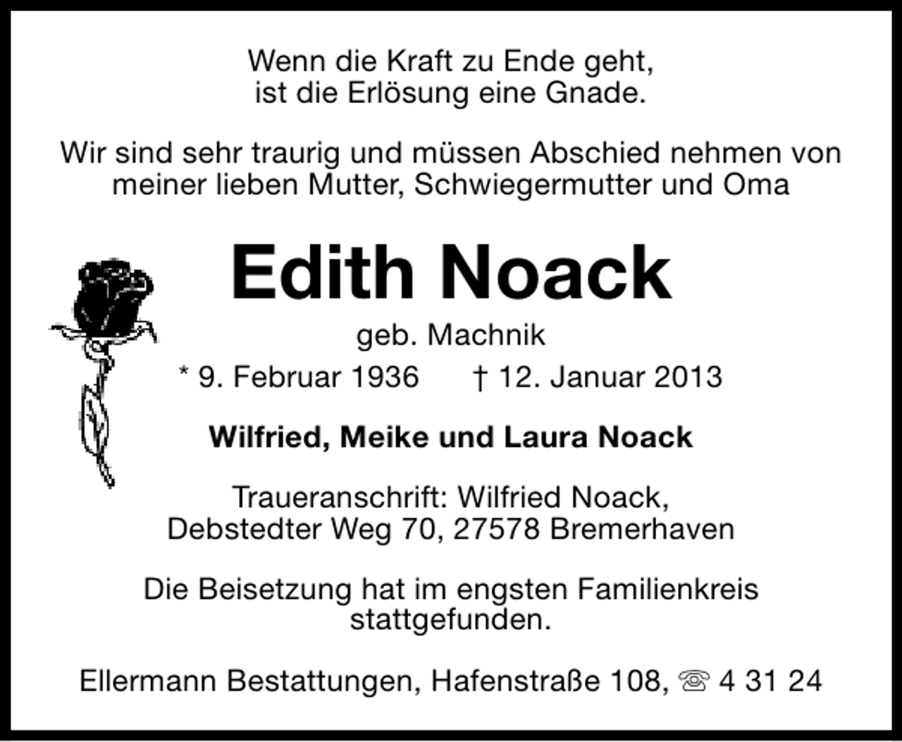 <p>Wenn die Kraft zu Ende geht,<br />ist die Erlösung eine Gnade.<br />Wir sind sehr traurig und müssen Abschied nehmen von<br />meiner lieben Mutter, Schwiegermutter und Oma</p><p>Edith Noack</p><p>geb. Machnik<br />* 9. Februar 1936<br />† 12. Januar 2013<br />Wilfried, Meike und Laura Noack<br />Traueranschrift: Wilfried Noack,<br />Debstedter Weg 70, 27578 Bremerhaven<br />Die Beisetzung hat im engsten Familienkreis<br />stattgefunden.<br />Ellermann Bestattungen, Hafenstraße 108, s 4 31 24</p>