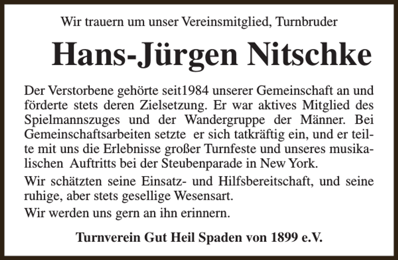 <p>Wir trauern um unser Vereinsmitglied, Turnbruder</p><p>Hans-Jürgen Nitschke<br />Der Verstorbene gehörte seit1984 unserer Gemeinschaft an und<br />förderte stets deren Zielsetzung. Er war aktives Mitglied des<br />Spielmannszuges und der Wandergruppe der Männer. Bei<br />Gemeinschaftsarbeiten setzte er sich tatkräftig ein, und er teilte mit uns die Erlebnisse großer Turnfeste und unseres musikalischen Auftritts bei der Steubenparade in New York.<br />Wir schätzten seine Einsatz- und Hilfsbereitschaft, und seine<br />ruhige, aber stets gesellige Wesensart.<br />Wir werden uns gern an ihn erinnern.<br />Turnverein Gut Heil Spaden von 1899 e.V.</p>