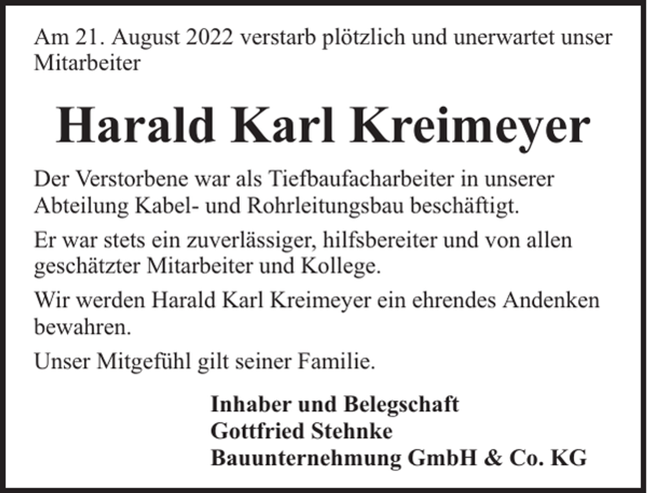<p>Am 21. August 2022 verstarb plötzlich und unerwartet unser<br />Mitarbeiter</p><p>Harald Karl Kreimeyer<br />Der Verstorbene war als Tiefbaufacharbeiter in unserer<br />Abteilung Kabel- und Rohrleitungsbau beschäftigt.<br />Er war stets ein zuverlässiger, hilfsbereiter und von allen<br />geschätzter Mitarbeiter und Kollege.<br />Wir werden Harald Karl Kreimeyer ein ehrendes Andenken<br />bewahren.<br />Unser Mitgefühl gilt seiner Familie.<br />Inhaber und Belegschaft<br />Gottfried Stehnke<br />Bauunternehmung GmbH &amp; Co. KG</p>