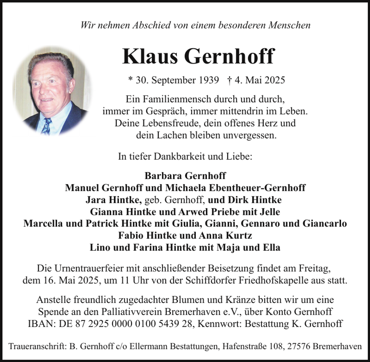 <p>Wir nehmen Abschied von einem besonderen Menschen</p><p>Klaus Gernhoff<br />* 30. September 1939 † 4. Mai 2025<br />Ein Familienmensch durch und durch,<br />immer im Gespräch, immer mittendrin im Leben.<br />Deine Lebensfreude, dein offenes Herz und<br />dein Lachen bleiben unvergessen.<br />In tiefer Dankbarkeit und Liebe:<br />Barbara Gernhoff<br />Manuel Gernhoff und Michaela Ebentheuer-Gernhoff<br />Jara Hintke, geb. Gernhoff, und Dirk Hintke<br />Gianna Hintke und Arwed Priebe mit Jelle<br />Marcella und Patrick Hintke mit Giulia, Gianni, Gennaro und Giancarlo<br />Fabio Hintke und Anna Kurtz<br />Lino und Farina Hintke mit Maja und Ella<br />Die Urnentrauerfeier mit anschließender Beisetzung findet am Freitag,<br />dem 16. Mai 2025, um 11 Uhr von der Schiffdorfer Friedhofskapelle aus statt.<br />Anstelle freundlich zugedachter Blumen und Kränze bitten wir um eine<br />Spende an den Palliativverein Bremerhaven e.V., über Konto Gernhoff<br />IBAN: DE 87 2925 000100 5439 28, Kennwort: Bestattung K. Gernhoff<br />Traueranschrift: B. Gernhoff c/o Ellermann Bestattungen, Hafenstraße 108, 27576 Bremerhaven</p>