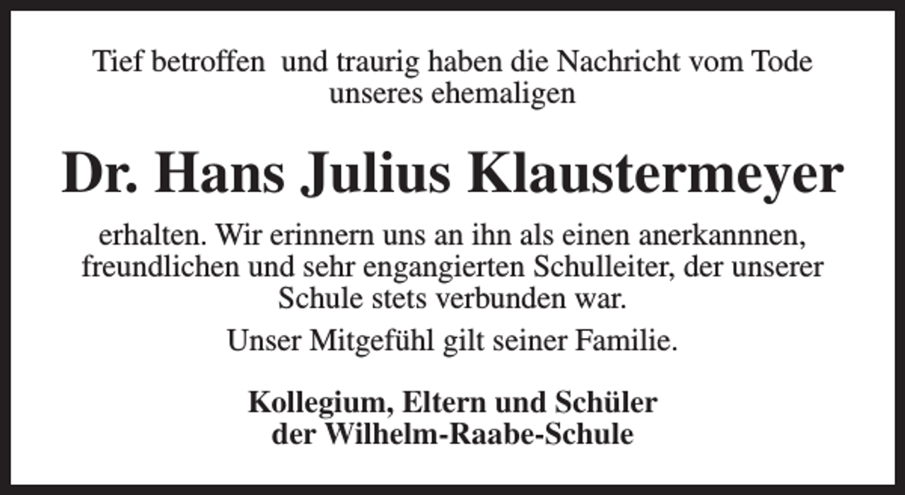 <p>Tief betroffen und traurig haben die Nachricht vom Tode<br />unseres ehemaligen</p><p>Dr. Hans Julius Klaustermeyer<br />erhalten. Wir erinnern uns an ihn als einen anerkannnen,<br />freundlichen und sehr engangierten Schulleiter, der unserer<br />Schule stets verbunden war.<br />Unser Mitgefühl gilt seiner Familie.<br />Kollegium, Eltern und Schüler<br />der Wilhelm-Raabe-Schule</p>