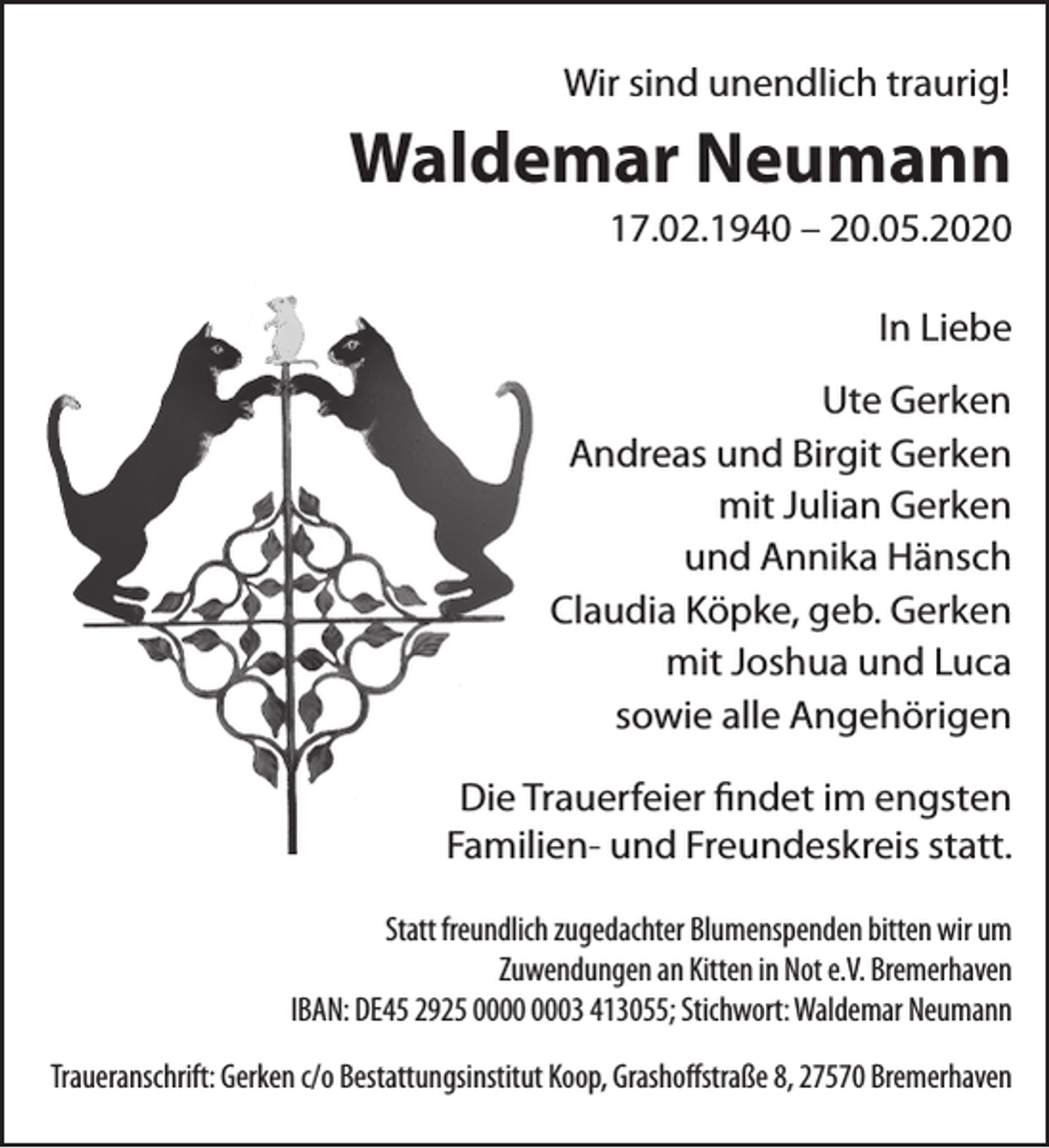 <p>Wir sind unendlich traurig!</p><p>Waldemar Neumann<br />17.02.1940 – 20.05.2020</p><p>In Liebe<br />Ute Gerken<br />Andreas und Birgit Gerken<br />mit Julian Gerken<br />und Annika Hänsch<br />Claudia Köpke, geb. Gerken<br />mit Joshua und Luca<br />sowie alle Angehörigen<br />Die Trauerfeier ﬁndet im engsten<br />Familien- und Freundeskreis statt.<br />Statt freundlich zugedachter Blumenspenden bitten wir um<br />Zuwendungen an Kitten in Not e.V. Bremerhaven<br />IBAN: DE45 2925 03 413055; Stichwort: Waldemar Neumann<br />Traueranschrift: Gerken c/o Bestattungsinstitut Koop, Grashoﬀstraße 8, 27570 Bremerhaven</p>
