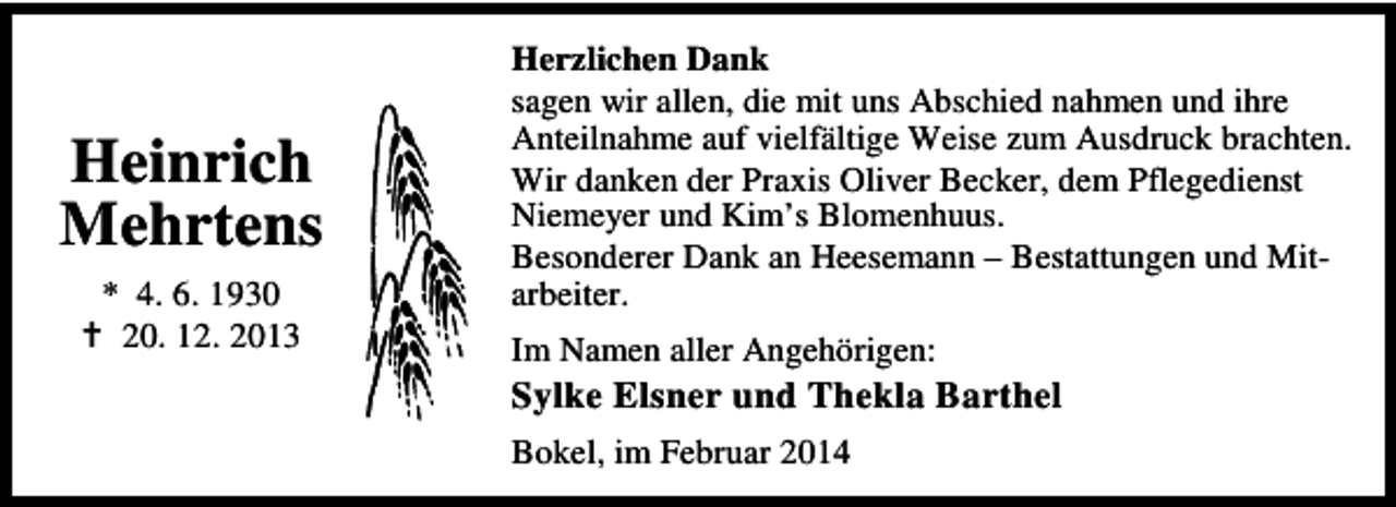 <p>Heinrich<br />Mehrtens<br />* 4. 6. 1930<br />20. 12. 2013</p><p>Herzlichen Dank<br />sagen wir allen, die mit uns Abschied nahmen und ihre<br />Anteilnahme auf vielfältige Weise zum Ausdruck brachten.<br />Wir danken der Praxis Oliver Becker, dem Pflegedienst<br />Niemeyer und Kim’s Blomenhuus.<br />Besonderer Dank an Heesemann – Bestattungen und Mitarbeiter.<br />Im Namen aller Angehörigen:</p><p>Sylke Elsner und Thekla Barthel<br />Bokel, im Februar 2014</p>