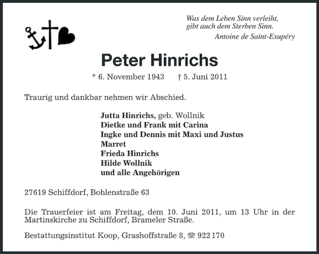<p>Was dem Leben Sinn verleiht, gibt auch dem Sterben Sinn. Antoine de Saint-Exupéry</p><p>Peter Hinrichs<br />* 6. November 1943 † 5. Juni 2011 Traurig und dankbar nehmen wir Abschied. Jutta Hinrichs, geb. Wollnik Dietke und Frank mit Carina Ingke und Dennis mit Maxi und Justus Marret Frieda Hinrichs Hilde Wollnik und alle Angehörigen 27619 Schiffdorf, Bohlenstraße 63 Die Trauerfeier ist am Freitag, dem 10. Juni 2011, um 13 Uhr in der Martinskirche zu Schiffdorf, Brameler Straße. Bestattungsinstitut Koop, Grashoffstraße 8, 922 170</p>