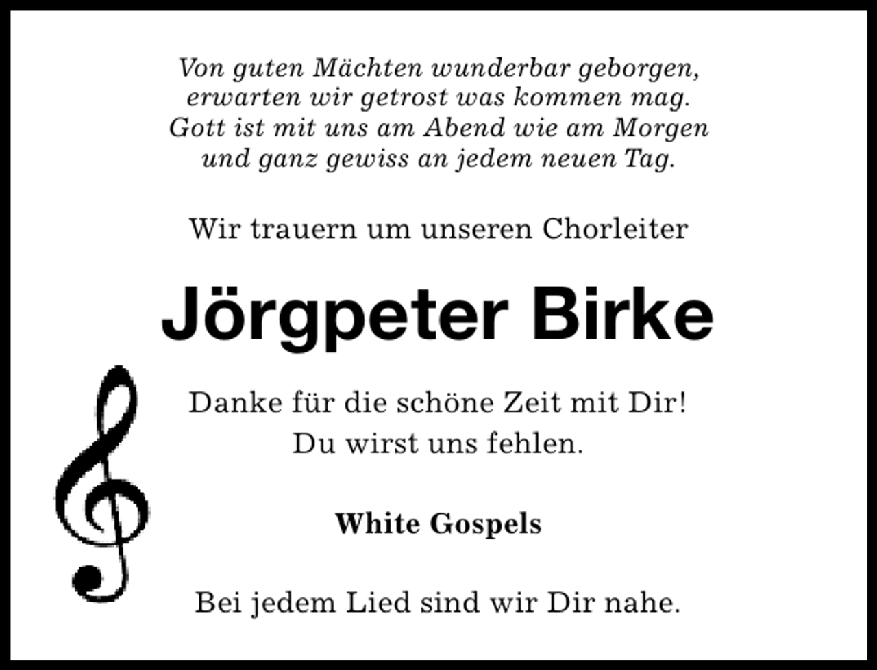 <p>Von guten Mächten wunderbar geborgen,<br />erwarten wir getrost was kommen mag.<br />Gott ist mit uns am Abend wie am Morgen<br />und ganz gewiss an jedem neuen Tag.</p><p>Wir trauern um unseren Chorleiter</p><p>Jörgpeter Birke<br />Danke für die schöne Zeit mit Dir!<br />Du wirst uns fehlen.<br />White Gospels<br />Bei jedem Lied sind wir Dir nahe.</p>