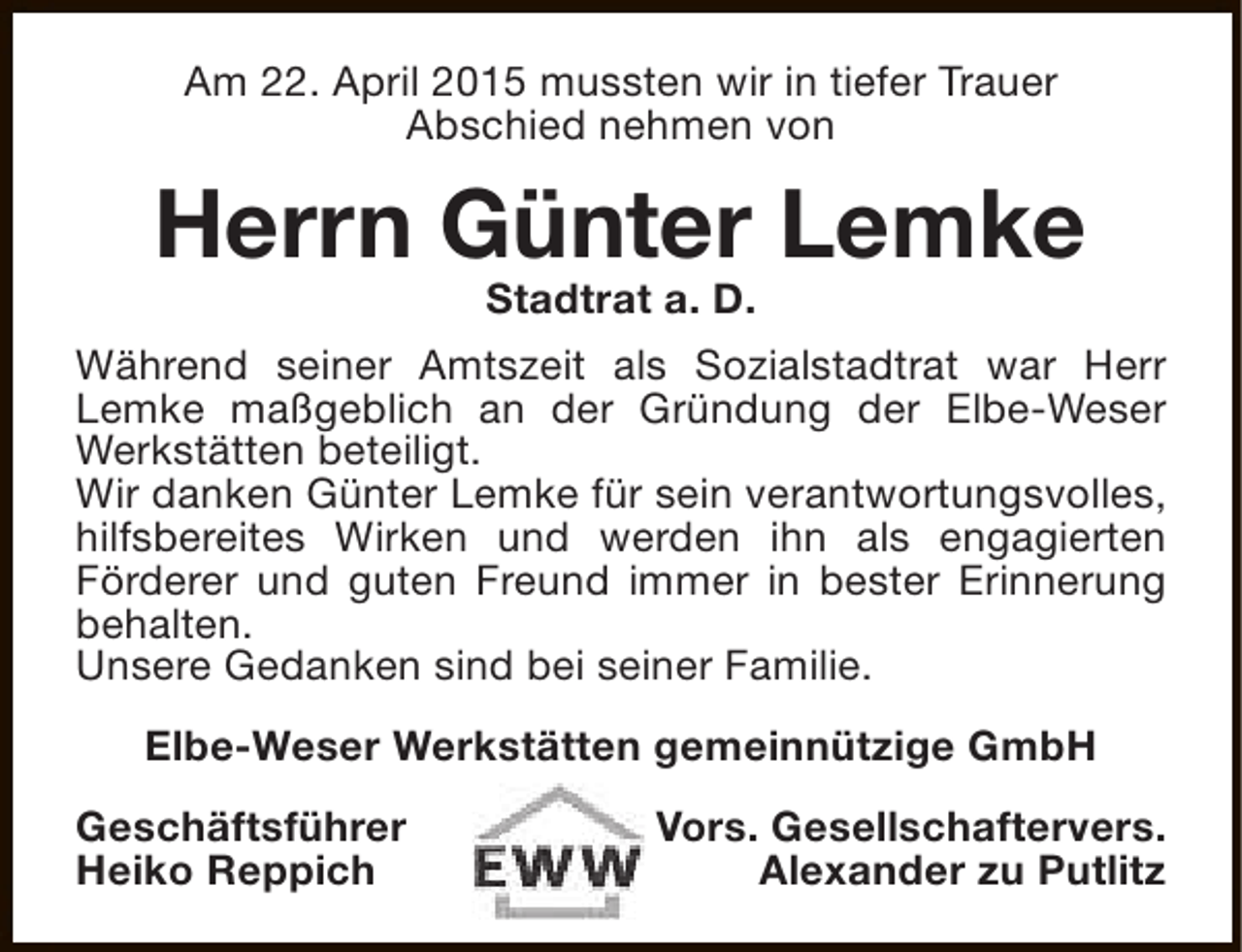 <p>Am 22. April 2015 mussten wir in tiefer Trauer<br />Abschied nehmen von</p><p>Herrn Günter Lemke<br />Stadtrat a. D.</p><p>Während seiner Amtszeit als Sozialstadtrat war Herr<br />Lemke maßgeblich an der Gründung der Elbe-Weser<br />Werkstätten beteiligt.<br />Wir danken Günter Lemke für sein verantwortungsvolles,<br />hilfsbereites Wirken und werden ihn als engagierten<br />Förderer und guten Freund immer in bester Erinnerung<br />behalten.<br />Unsere Gedanken sind bei seiner Familie.<br />Elbe-Weser Werkstätten gemeinnützige GmbH<br />Geschäftsführer<br />Heiko Reppich</p><p>Vors. Gesellschaftervers.<br />Alexander zu Putlitz</p>