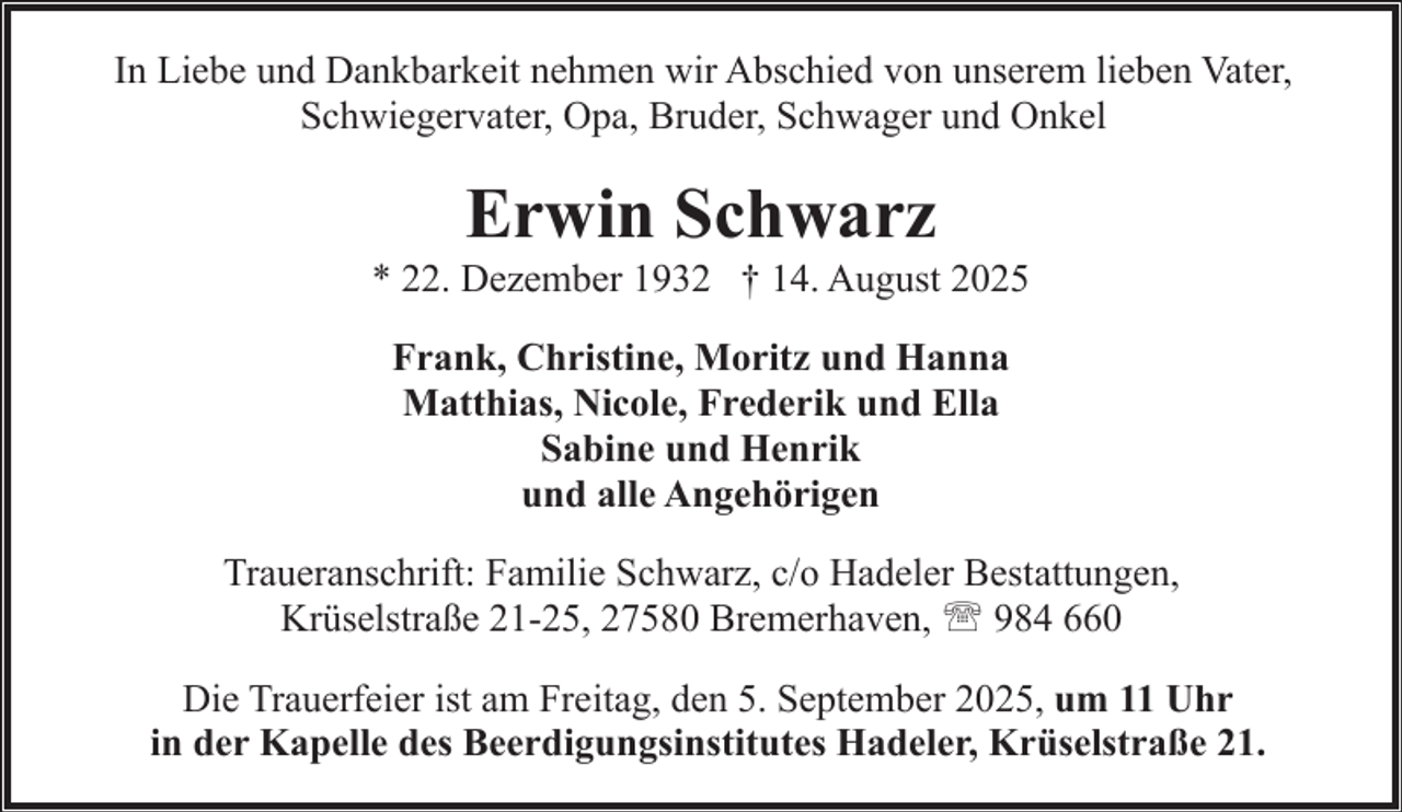 <p>In Liebe und Dankbarkeit nehmen wir Abschied von unserem lieben Vater,<br />Schwiegervater, Opa, Bruder, Schwager und Onkel</p><p>Erwin Schwarz</p><p>* 22. Dezember 1932 † 14. August 2025<br />Frank, Christine, Moritz und Hanna<br />Matthias, Nicole, Frederik und Ella<br />Sabine und Henrik<br />und alle Angehörigen<br />Traueranschrift: Familie Schwarz, c/o Hadeler Bestattungen,<br />Krüselstraße 21-25, 27580 Bremerhaven, ' 984 660<br />Die Trauerfeier ist am Freitag, den 5. September 2025, um 11 Uhr<br />in der Kapelle des Beerdigungsinstitutes Hadeler, Krüselstraße 21.</p>