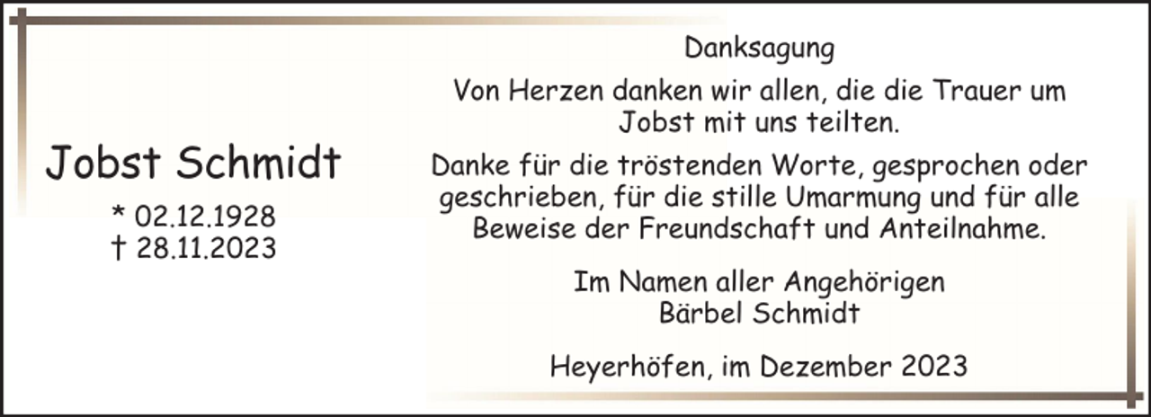 <p>Danksagung</p><p>Jobst Schmidt<br />* 02.12.1928<br />† 28.11.2023</p><p>Von Herzen danken wir allen, die die Trauer um<br />Jobst mit uns teilten.<br />Danke für die tröstenden Worte, gesprochen oder<br />geschrieben, für die stille Umarmung und für alle<br />Beweise der Freundschaft und Anteilnahme.<br />Im Namen aller Angehörigen<br />Bärbel Schmidt<br />Heyerhöfen, im Dezember 2023</p>