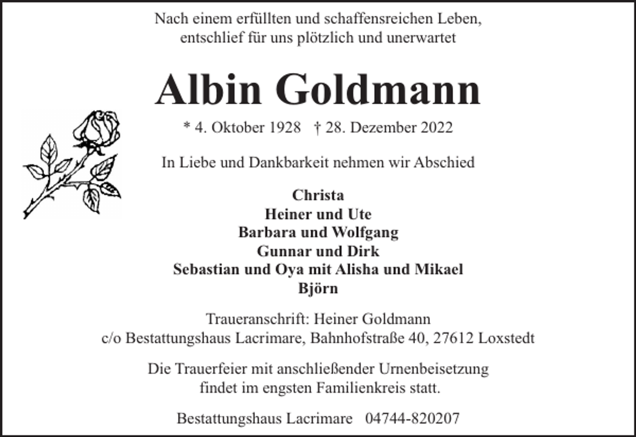 <p>Nach einem erfüllten und schaffensreichen Leben,<br />entschlief für uns plötzlich und unerwartet</p><p>Albin Goldmann<br />* 4. Oktober 1928 † 28. Dezember 2022</p><p>In Liebe und Dankbarkeit nehmen wir Abschied<br />Christa<br />Heiner und Ute<br />Barbara und Wolfgang<br />Gunnar und Dirk<br />Sebastian und Oya mit Alisha und Mikael<br />Björn<br />Traueranschrift: Heiner Goldmann<br />c/o Bestattungshaus Lacrimare, Bahnhofstraße 40, 27612 Loxstedt<br />Die Trauerfeier mit anschließender Urnenbeisetzung<br />findet im engsten Familienkreis statt.<br />Bestattungshaus Lacrimare 04744-820207</p>