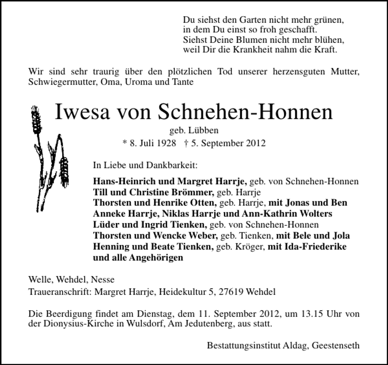 <p>Du siehst den Garten nicht mehr grünen,<br />in dem Du einst so froh geschafft.<br />Siehst Deine Blumen nicht mehr blühen,<br />weil Dir die Krankheit nahm die Kraft.<br />Wir sind sehr traurig über den plötzlichen Tod unserer herzensguten Mutter,<br />Schwiegermutter, Oma, Uroma und Tante</p><p>Iwesa von Schnehen-Honnen<br />geb. Lübben<br />* 8. Juli 1928 † 5. September 2012</p><p>In Liebe und Dankbarkeit:<br />Hans-Heinrich und Margret Harrje, geb. von Schnehen-Honnen<br />Till und Christine Brömmer, geb. Harrje<br />Thorsten und Henrike Otten, geb. Harrje, mit Jonas und Ben<br />Anneke Harrje, Niklas Harrje und Ann-Kathrin Wolters<br />Lüder und Ingrid Tienken, geb. von Schnehen-Honnen<br />Thorsten und Wencke Weber, geb. Tienken, mit Bele und Jola<br />Henning und Beate Tienken, geb. Kröger, mit Ida-Friederike<br />und alle Angehörigen<br />Welle, Wehdel, Nesse<br />Traueranschrift: Margret Harrje, Heidekultur 5, 27619 Wehdel<br />Die Beerdigung findet am Dienstag, dem 11. September 2012, um 13.15 Uhr von<br />der Dionysius-Kirche in Wulsdorf, Am Jedutenberg, aus statt.<br />Bestattungsinstitut Aldag, Geestenseth</p>