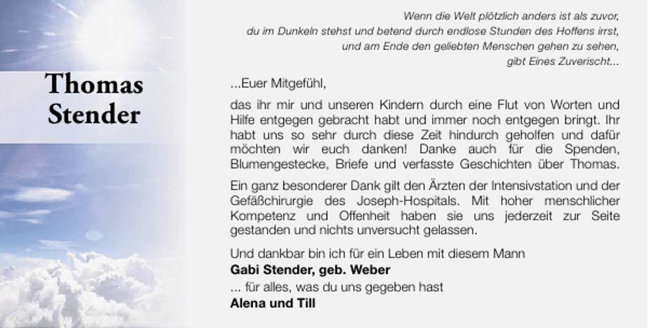 <p>Thomas<br />Stender</p><p>Wenn die Welt plötzlich anders ist als zuvor,<br />du im Dunkeln stehst und betend durch endlose Stunden des Hoffens irrst,<br />und am Ende den geliebten Menschen gehen zu sehen,<br />gibt Eines Zuverischt...</p><p>...Euer Mitgefühl,<br />das ihr mir und unseren Kindern durch eine Flut von Worten und<br />Hilfe entgegen gebracht habt und immer noch entgegen bringt. Ihr<br />habt uns so sehr durch diese Zeit hindurch geholfen und dafür<br />möchten wir euch danken! Danke auch für die Spenden,<br />Blumengestecke, Briefe und verfasste Geschichten über Thomas.<br />Ein ganz besonderer Dank gilt den Ärzten der Intensivstation und der<br />Gefäßchirurgie des Joseph-Hospitals. Mit hoher menschlicher<br />Kompetenz und Offenheit haben sie uns jederzeit zur Seite<br />gestanden und nichts unversucht gelassen.<br />Und dankbar bin ich für ein Leben mit diesem Mann<br />Gabi Stender, geb. Weber<br />... für alles, was du uns gegeben hast<br />Alena und Till</p>