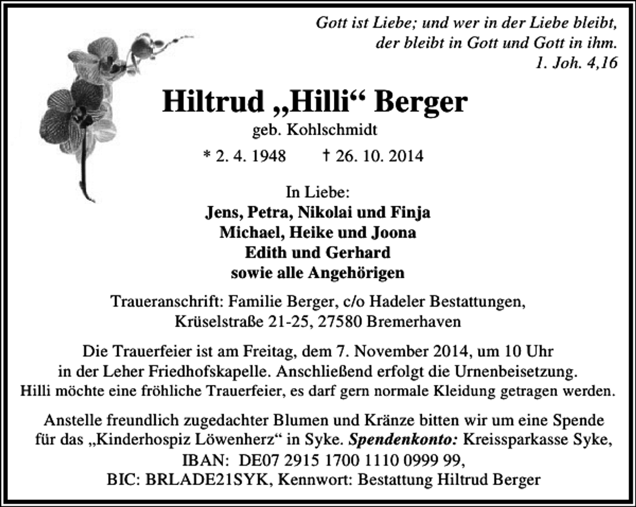 <p>Gott ist Liebe; und wer in der Liebe bleibt,<br />der bleibt in Gott und Gott in ihm.<br />1. Joh. 4,16</p>
<p>Hiltrud „Hilli“ Berger<br />Hiltrud „Hilli“ Berger<br />geb. Kohlschmidt<br />geb. Kohlschmidt<br />* 4. 1948<br />26.10.2014<br />* 2. 2.4.1948<br />†† 26. 10. 2014</p>
<p>In Liebe:<br />Jens, Petra, Nikolai und Finja<br />Michael, Heike und Joona<br />Edith und Gerhard<br />sowie alle Angehörigen<br />Traueranschrift: Familie Berger, c/o Hadeler Bestattungen,<br />Krüselstraße 21-25, 27580 Bremerhaven<br />Die Trauerfeier ist am Freitag, dem 7. November 2014, um 10 Uhr<br />in der Leher Friedhofskapelle. Anschließend erfolgt die Urnenbeisetzung.<br />Hilli möchte eine fröhliche Trauerfeier, es darf gern normale Kleidung getragen werden.<br />Anstelle freundlich zugedachter Blumen und Kränze bitten wir um eine Spende<br />für das „Kinderhospiz Löwenherz“ in Syke. Spendenkonto: Kreissparkasse Syke,<br />IBAN: DE07 2915 1700 1119,<br />BIC: BRLADE21SYK, Kennwort: Bestattung Hiltrud Berger</p>