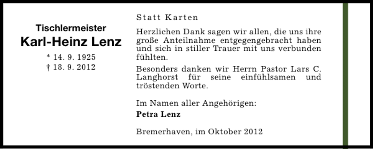 <p>Tischlermeister</p><p>Karl-Heinz Lenz<br />* 14. 9. 1925<br />† 18. 9. 2012</p><p>S t a t t K a rt e n<br />Herzlichen Dank sagen wir allen, die uns ihre<br />große Anteilnahme entgegengebracht haben<br />und sich in stiller Trauer mit uns verbunden<br />fühlten.<br />Besonders danken wir Herrn Pastor Lars C.<br />Langhorst für seine einfühlsamen und<br />tröstenden Worte.<br />Im Namen aller Angehörigen:<br />Petra Lenz<br />Bremerhaven, im Oktober 2012</p>