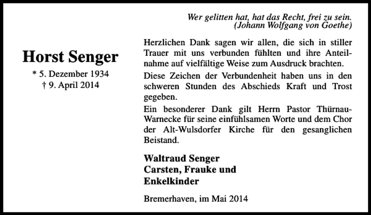 <p>Wer gelitten hat, hat das Recht, frei zu sein.<br />(Johann Wolfgang von Goethe)</p><p>Horst Senger<br />* 5. Dezember 1934<br />† 9. April 2014</p><p>Herzlichen Dank sagen wir allen, die sich in stiller<br />Trauer mit uns verbunden fühlten und ihre Anteilnahme auf vielfältige Weise zum Ausdruck brachten.<br />Diese Zeichen der Verbundenheit haben uns in den<br />schweren Stunden des Abschieds Kraft und Trost<br />gegeben.<br />Ein besonderer Dank gilt Herrn Pastor ThürnauWarnecke für seine einfühlsamen Worte und dem Chor<br />der Alt-Wulsdorfer Kirche für den gesanglichen<br />Beistand.</p><p>Waltraud Senger<br />Carsten, Frauke und<br />Enkelkinder<br />Bremerhaven, im Mai 2014</p>