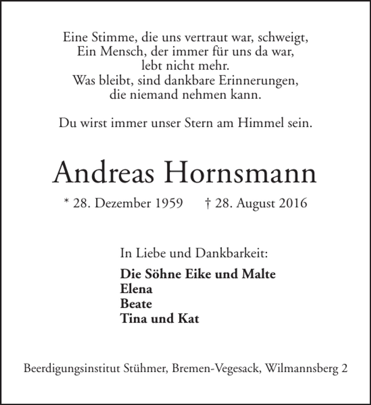 <p>Eine Stimme, die uns vertraut war, schweigt,<br />Ein Mensch, der immer für uns da war,<br />lebt nicht mehr.<br />Was bleibt, sind dankbare Erinnerungen,<br />die niemand nehmen kann.<br />Du wirst immer unser Stern am Himmel sein.</p><p>Andreas Hornsmann<br />* 28. Dezember 1959</p><p>† 28. August 2016</p><p>In Liebe und Dankbarkeit:<br />Die Söhne Eike und Malte<br />Elena<br />Beate<br />Tina und Kat<br />Beerdigungsinstitut Stühmer, Bremen-Vegesack, Wilmannsberg 2</p>