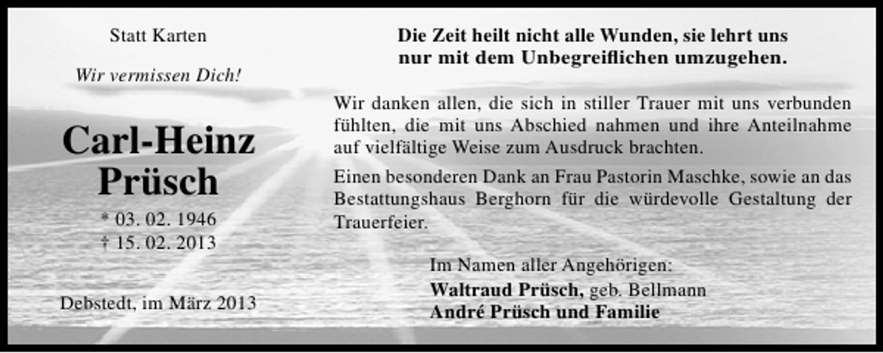 <p>Statt Karten<br />Wir vermissen Dich!</p><p>Carl-Heinz<br />Prüsch<br />* 03. 02. 1946<br />† 15. 02. 2013</p><p>Debstedt, im März 2013</p><p>Die Zeit heilt nicht alle Wunden, sie lehrt uns<br />nur mit dem Unbegreiﬂichen umzugehen.<br />Wir danken allen, die sich in stiller Trauer mit uns verbunden<br />fühlten, die mit uns Abschied nahmen und ihre Anteilnahme<br />auf vielfältige Weise zum Ausdruck brachten.<br />Einen besonderen Dank an Frau Pastorin Maschke, sowie an das<br />Bestattungshaus Berghorn für die würdevolle Gestaltung der<br />Trauerfeier.<br />Im Namen aller Angehörigen:<br />Waltraud Prüsch, geb. Bellmann<br />André Prüsch und Familie</p>
