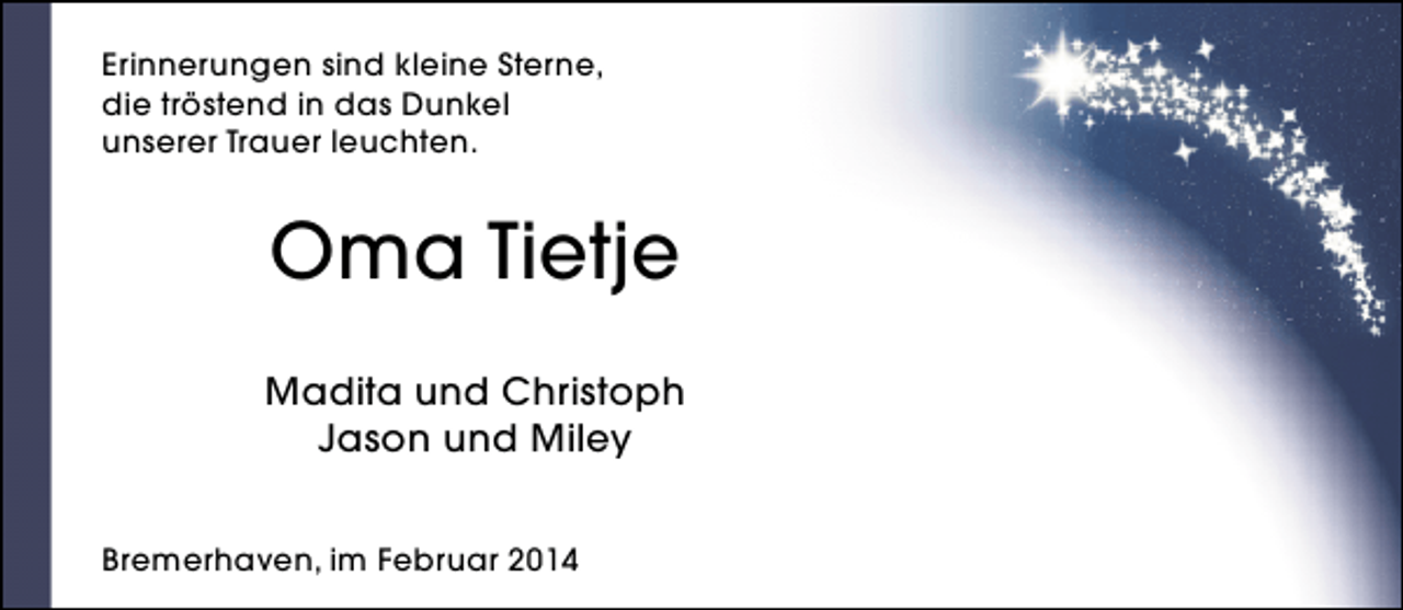 <p>Erinnerungen sind kleine Sterne,<br />die tröstend in das Dunkel<br />unserer Trauer leuchten.</p>
<p>Oma Tietje<br />Madita und Christoph<br />Jason und Miley<br />Bremerhaven, im Februar 2014</p>