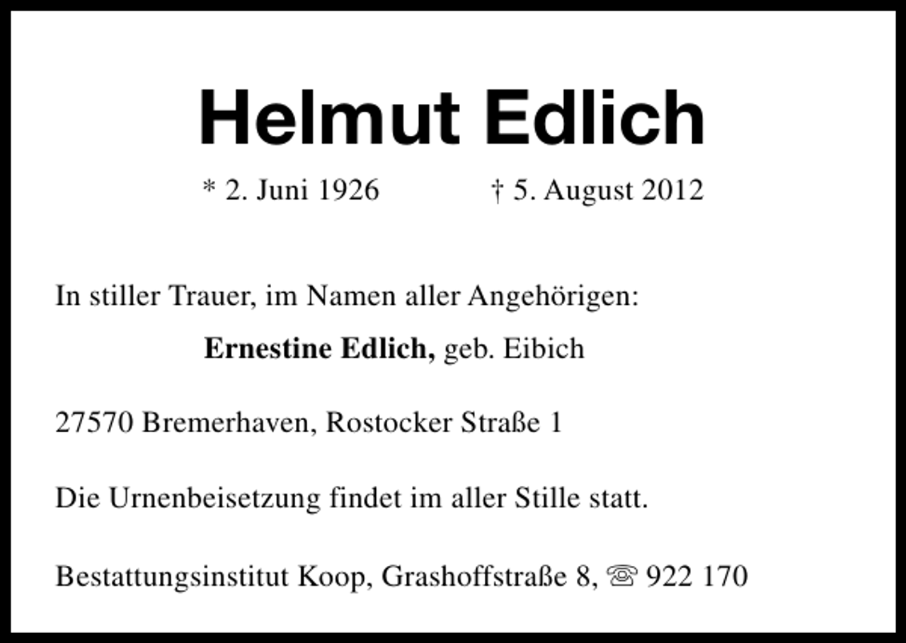 <p>Helmut Edlich<br />* 2. Juni 1926</p><p>† 5. August 2012</p><p>In stiller Trauer, im Namen aller Angehörigen:<br />Ernestine Edlich, geb. Eibich<br />27570 Bremerhaven, Rostocker Straße 1<br />Die Urnenbeisetzung findet im aller Stille statt.<br />Bestattungsinstitut Koop, Grashoffstraße 8, s 922 170</p>
