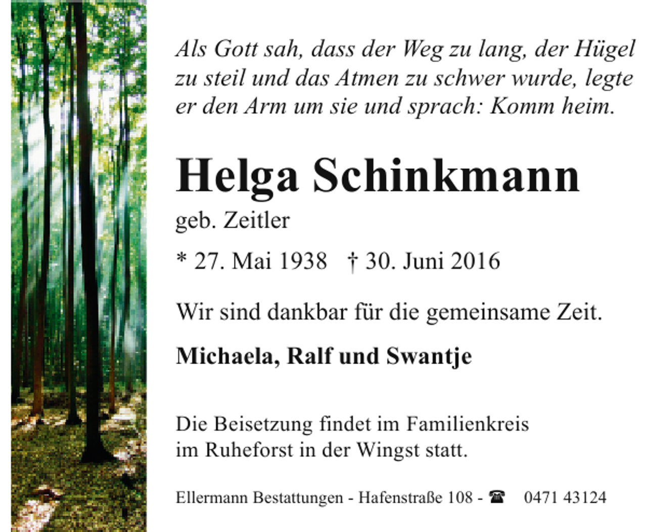 <p>Als Gott sah, dass der Weg zu lang, der Hügel<br />zu steil und das Atmen zu schwer wurde, legte<br />er den Arm um sie und sprach: Komm heim.</p><p>Helga Schinkmann</p><p>geb. Zeitler</p><p>* 27. Mai 1938 † 30. Juni 2016<br />Wir sind dankbar für die gemeinsame Zeit.<br />Michaela, Ralf und Swantje<br />Die Beisetzung findet im Familienkreis<br />im Ruheforst in der Wingst statt.<br />Ellermann Bestattungen - Hafenstraße 108 - ( 0471 43124</p>