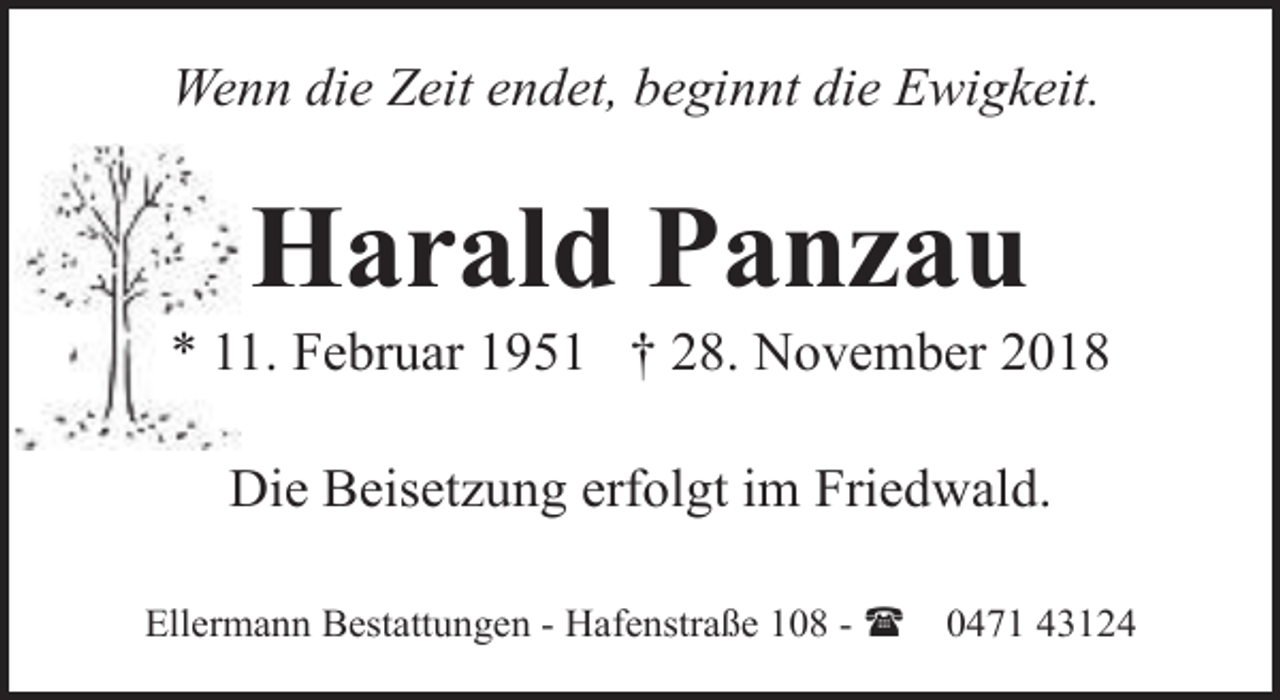 <p>Wenn die Zeit endet, beginnt die Ewigkeit.</p><p>Harald Panzau</p><p>* 11. Februar 1951 † 28. November 2018<br />Die Beisetzung erfolgt im Friedwald.<br />Ellermann Bestattungen - Hafenstraße 108 - (</p><p>0471 43124</p>