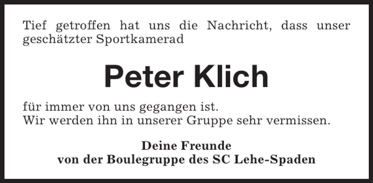 <p>Tief getroffen hat uns die Nachricht, dass unser<br />geschätzter Sportkamerad</p><p>Peter Klich<br />für immer von uns gegangen ist.<br />Wir werden ihn in unserer Gruppe sehr vermissen.<br />Deine Freunde<br />von der Boulegruppe des SC Lehe-Spaden</p>