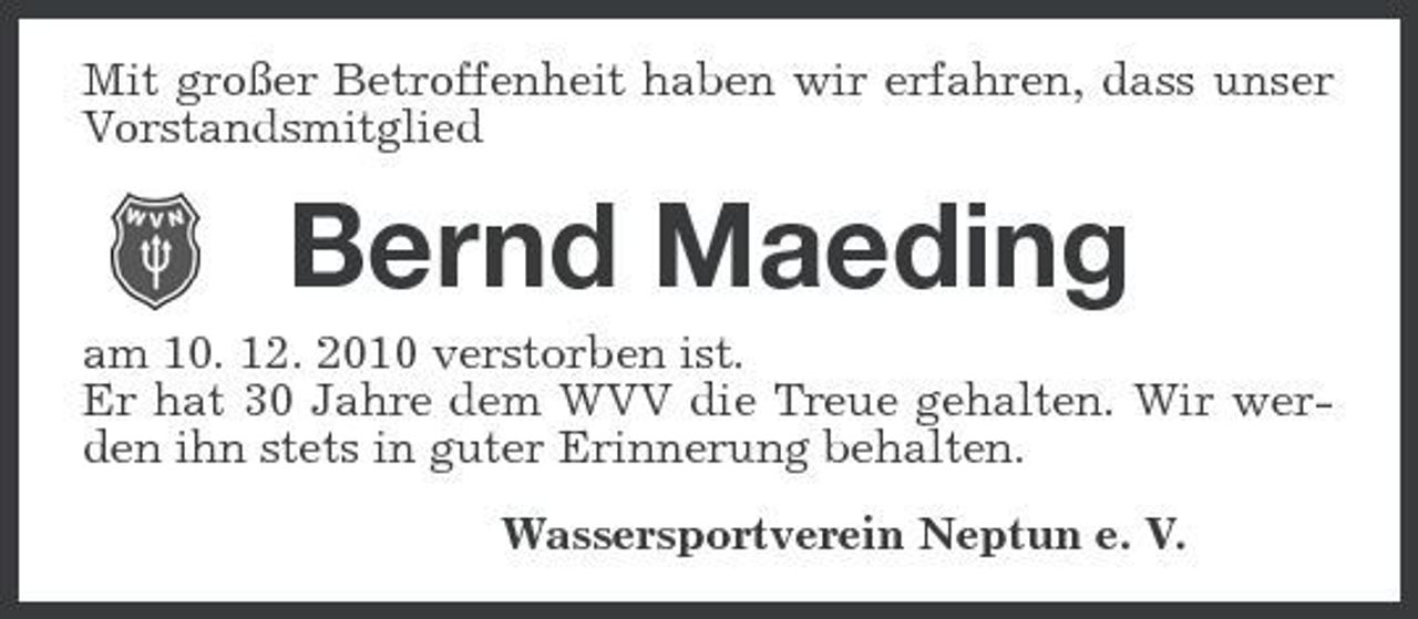 <p>Mit großer Betroffenheit haben wir erfahren, dass unser Vorstandsmitglied</p><p>Bernd Maeding<br />am 10. 12. 2010 verstorben ist. Er hat 30 Jahre dem WVV die Treue gehalten. Wir werden ihn stets in guter Erinnerung behalten. Wassersportverein Neptun e. V.</p>