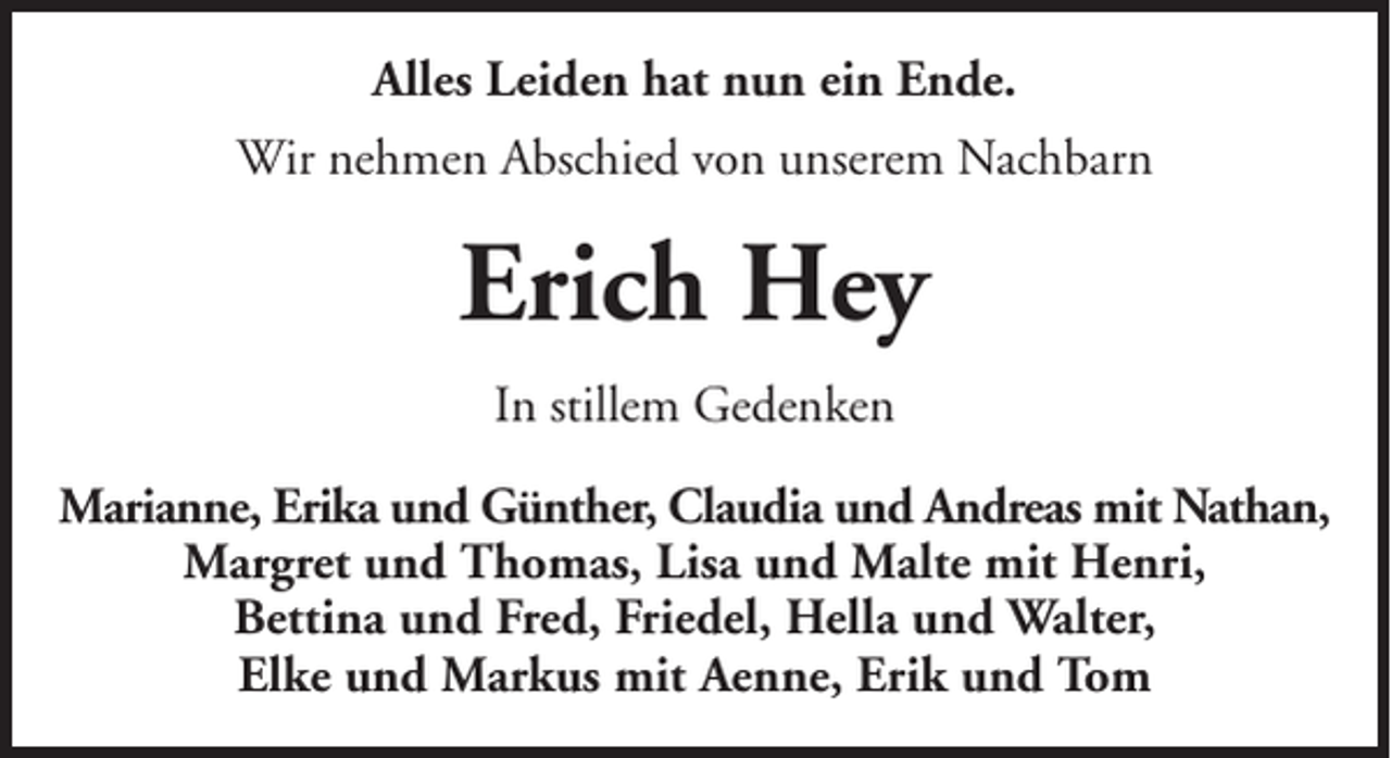 <p>Alles Leiden hat nun ein Ende.<br />Wir nehmen Abschied von unserem Nachbarn</p><p>Erich Hey<br />In stillem Gedenken<br />Marianne, Erika und Günther, Claudia und Andreas mit Nathan,<br />Margret und Thomas, Lisa und Malte mit Henri,<br />Bettina und Fred, Friedel, Hella und Walter,<br />Elke und Markus mit Aenne, Erik und Tom</p>