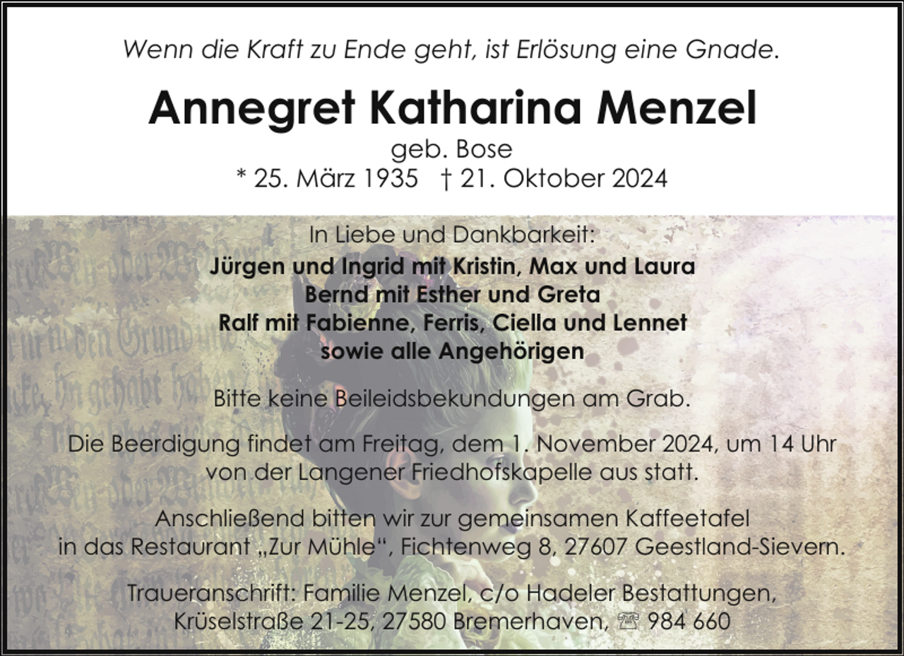 <p>Wenn die Kraft zu Ende geht, ist Erlösung eine Gnade.</p><p>Annegret Katharina Menzel<br />geb. Bose<br />* 25. März 1935 † 21. Oktober 2024</p><p>In Liebe und Dankbarkeit:<br />Jürgen und Ingrid mit Kristin, Max und Laura<br />Bernd mit Esther und Greta<br />Ralf mit Fabienne, Ferris, Ciella und Lennet<br />sowie alle Angehörigen<br />Bitte keine Beileidsbekundungen am Grab.<br />Die Beerdigung findet am Freitag, dem 1. November 2024, um 14 Uhr<br />von der Langener Friedhofskapelle aus statt.<br />Anschließend bitten wir zur gemeinsamen Kaffeetafel<br />in das Restaurant „Zur Mühle“, Fichtenweg 8, 27607 Geestland-Sievern.<br />Traueranschrift: Familie Menzel, c/o Hadeler Bestattungen,<br />Krüselstraße 21-25, 27580 Bremerhaven, ' 984 660</p>