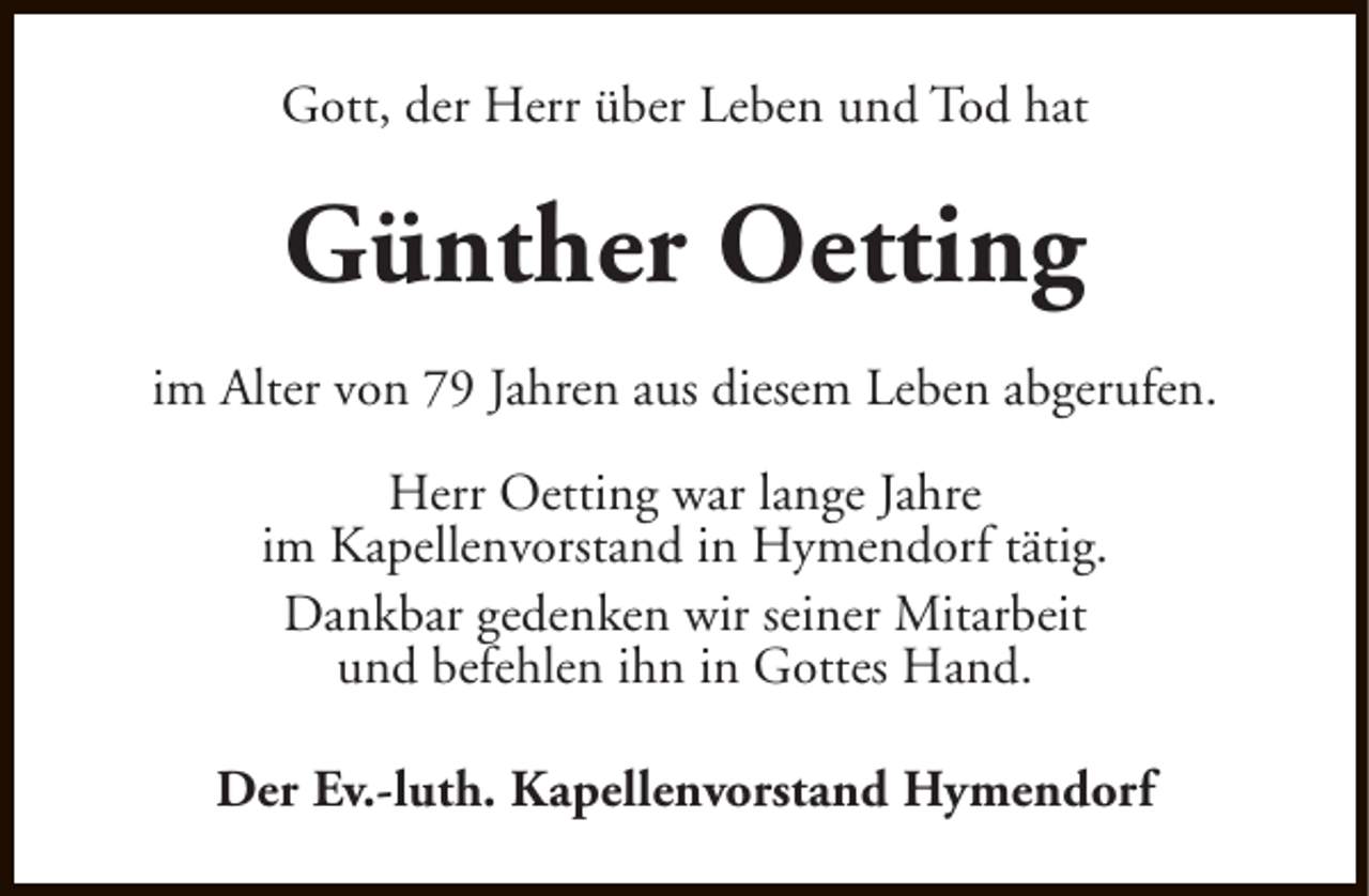 <p>Gott, der Herr über Leben und Tod hat</p><p>Günther Oetting<br />im Alter von 79 Jahren aus diesem Leben abgerufen.<br />Herr Oetting war lange Jahre<br />im Kapellenvorstand in Hymendorf tätig.<br />Dankbar gedenken wir seiner Mitarbeit<br />und befehlen ihn in Gottes Hand.<br />Der Ev.-luth. Kapellenvorstand Hymendorf</p>