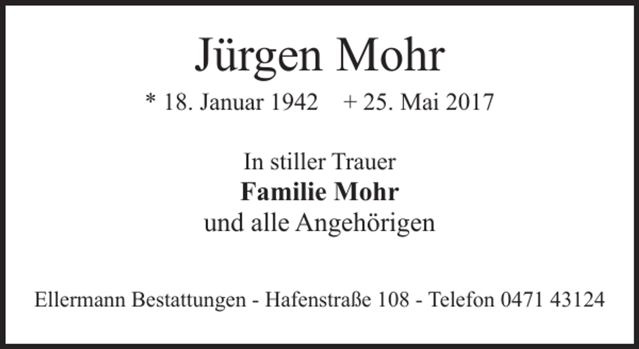 <p>Jürgen Mohr</p>
<p>* 18. Januar 1942 + 25. Mai 2017<br />In stiller Trauer</p>
<p>Familie Mohr<br />und alle Angehörigen<br />Ellermann Bestattungen - Hafenstraße 108 - Telefon 0471 43124</p>