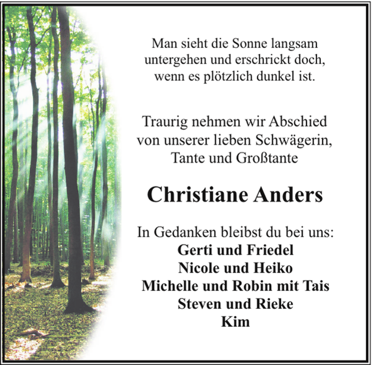 <p>Man sieht die Sonne langsam<br />untergehen und erschrickt doch,<br />wenn es plötzlich dunkel ist.</p><p>Traurig nehmen wir Abschied<br />von unserer lieben Schwägerin,<br />Tante und Großtante</p><p>Christiane Anders<br />In Gedanken bleibst du bei uns:<br />Gerti und Friedel<br />Nicole und Heiko<br />Michelle und Robin mit Tais<br />Steven und Rieke<br />Kim</p>
