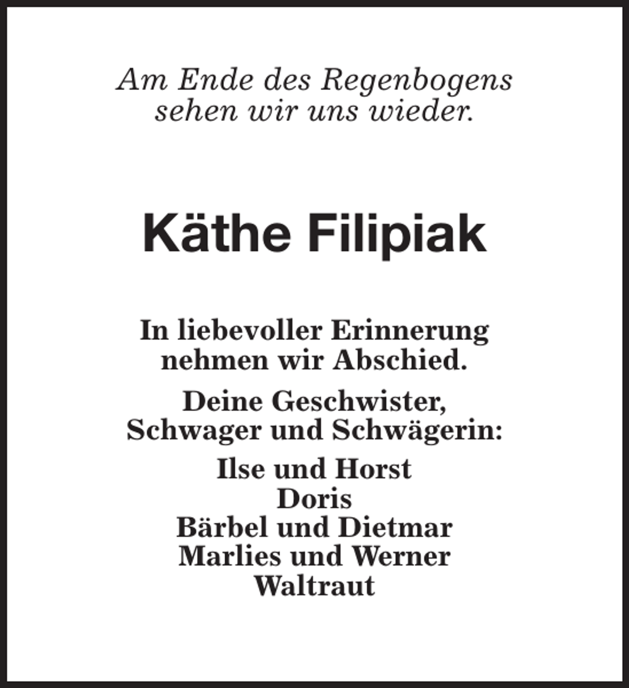 <p>Am Ende des Regenbogens<br />sehen wir uns wieder.</p><p>Käthe Filipiak<br />In liebevoller Erinnerung<br />nehmen wir Abschied.<br />Deine Geschwister,<br />Schwager und Schwägerin:<br />Ilse und Horst<br />Doris<br />Bärbel und Dietmar<br />Marlies und Werner<br />Waltraut</p>