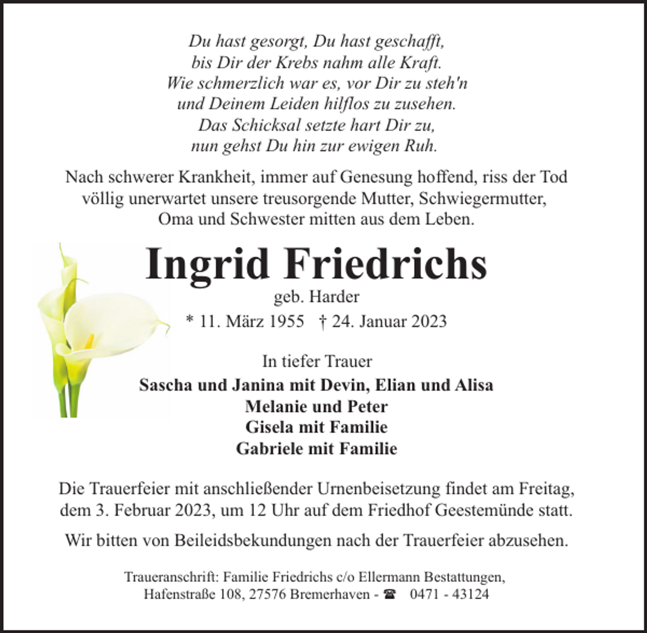 <p>Du hast gesorgt, Du hast geschafft,<br />bis Dir der Krebs nahm alle Kraft.<br />Wie schmerzlich war es, vor Dir zu steh'n<br />und Deinem Leiden hilflos zu zusehen.<br />Das Schicksal setzte hart Dir zu,<br />nun gehst Du hin zur ewigen Ruh.<br />Nach schwerer Krankheit, immer auf Genesung hoffend, riss der Tod<br />völlig unerwartet unsere treusorgende Mutter, Schwiegermutter,<br />Oma und Schwester mitten aus dem Leben.</p><p>Ingrid Friedrichs<br />geb. Harder<br />* 11. März 1955 † 24. Januar 2023</p><p>In tiefer Trauer<br />Sascha und Janina mit Devin, Elian und Alisa<br />Melanie und Peter<br />Gisela mit Familie<br />Gabriele mit Familie<br />Die Trauerfeier mit anschließender Urnenbeisetzung findet am Freitag,<br />dem 3. Februar 2023, um 12 Uhr auf dem Friedhof Geestemünde statt.<br />Wir bitten von Beileidsbekundungen nach der Trauerfeier abzusehen.<br />Traueranschrift: Familie Friedrichs c/o Ellermann Bestattungen,<br />Hafenstraße 108, 27576 Bremerhaven - ( 0471 - 43124</p>
