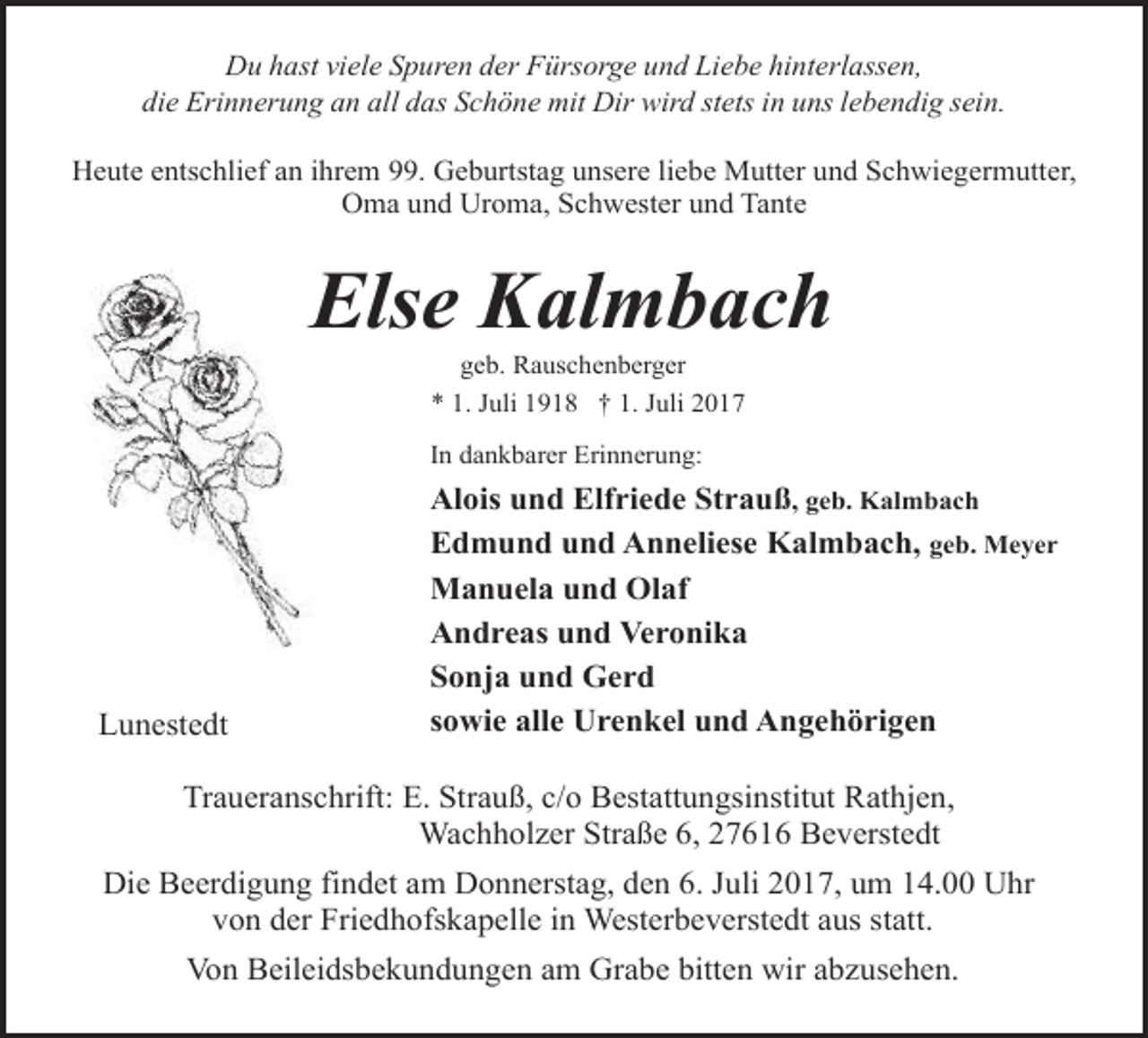 <p>Du hast viele Spuren der Fürsorge und Liebe hinterlassen,<br />die Erinnerung an all das Schöne mit Dir wird stets in uns lebendig sein.<br />Heute entschlief an ihrem 99. Geburtstag unsere liebe Mutter und Schwiegermutter,<br />Oma und Uroma, Schwester und Tante</p><p>Else Kalmbach<br />geb. Rauschenberger</p><p>* 1. Juli 1918 † 1. Juli 2017<br />In dankbarer Erinnerung:</p><p>Lunestedt</p><p>Alois und Elfriede Strauß, geb. Kalmbach<br />Edmund und Anneliese Kalmbach, geb. Meyer<br />Manuela und Olaf<br />Andreas und Veronika<br />Sonja und Gerd<br />sowie alle Urenkel und Angehörigen</p><p>Traueranschrift: E. Strauß, c/o Bestattungsinstitut Rathjen,<br />Wachholzer Straße 6, 27616 Beverstedt<br />Die Beerdigung findet am Donnerstag, den 6. Juli 2017, um 14.00 Uhr<br />von der Friedhofskapelle in Westerbeverstedt aus statt.<br />Von Beileidsbekundungen am Grabe bitten wir abzusehen.</p>