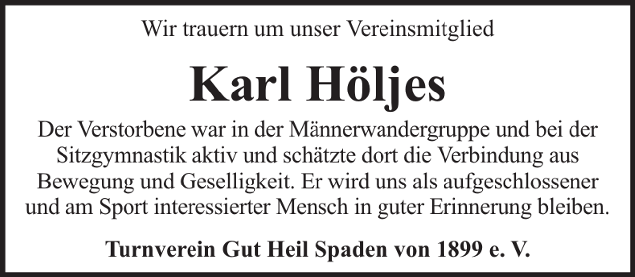 <p>Wir trauern um unser Vereinsmitglied</p><p>Karl Höljes</p><p>Der Verstorbene war in der Männerwandergruppe und bei der<br />Sitzgymnastik aktiv und schätzte dort die Verbindung aus<br />Bewegung und Geselligkeit. Er wird uns als aufgeschlossener<br />und am Sport interessierter Mensch in guter Erinnerung bleiben.<br />Turnverein Gut Heil Spaden von 1899 e. V.</p>