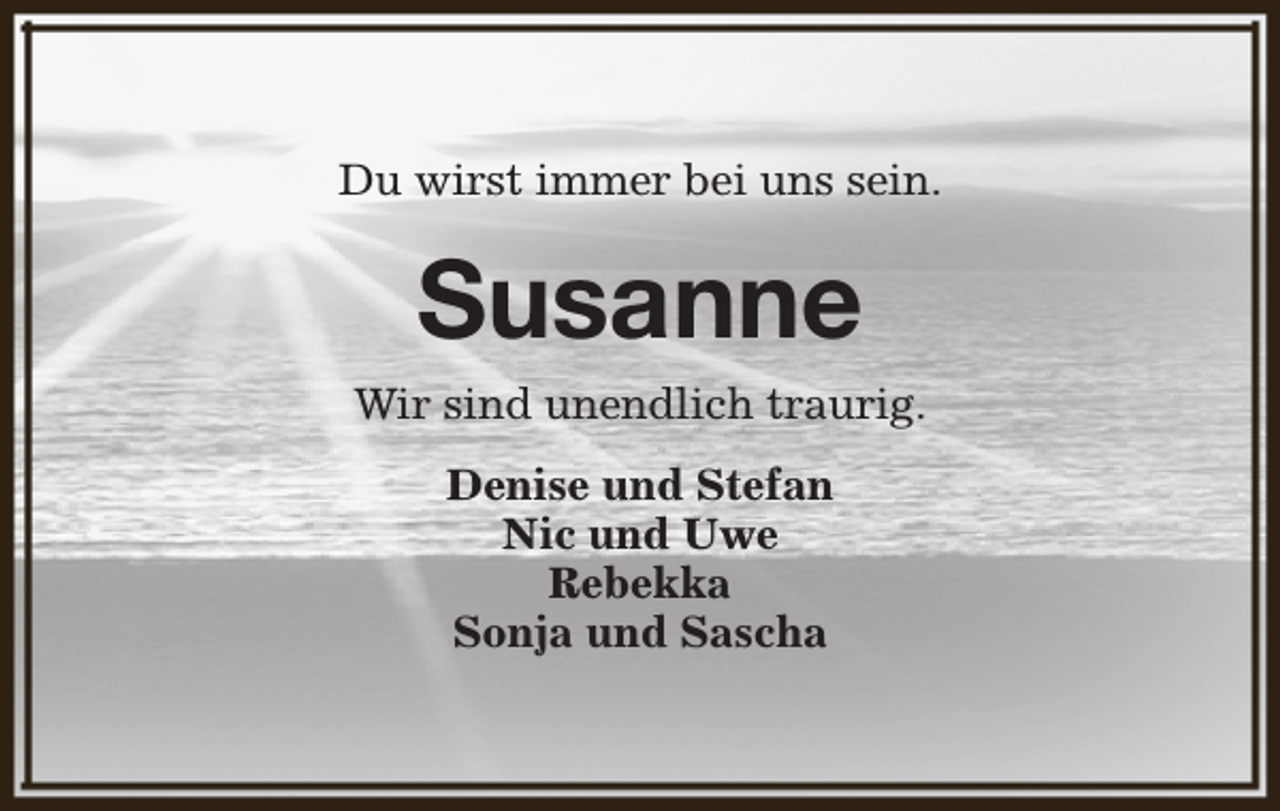 <p>Du wirst immer bei uns sein.</p><p>Susanne</p><p>Wir sind unendlich traurig.<br />Denise und Stefan<br />Nic und Uwe<br />Rebekka<br />Sonja und Sascha</p>