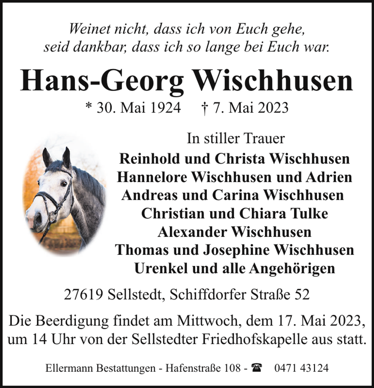<p>Weinet nicht, dass ich von Euch gehe,<br />seid dankbar, dass ich so lange bei Euch war.</p><p>Hans-Georg Wischhusen<br />* 30. Mai 1924</p><p>† 7. Mai 2023</p><p>In stiller Trauer<br />Reinhold und Christa Wischhusen<br />Hannelore Wischhusen und Adrien<br />Andreas und Carina Wischhusen<br />Christian und Chiara Tulke<br />Alexander Wischhusen<br />Thomas und Josephine Wischhusen<br />Urenkel und alle Angehörigen<br />27619 Sellstedt, Schiffdorfer Straße 52<br />Die Beerdigung findet am Mittwoch, dem 17. Mai 2023,<br />um 14 Uhr von der Sellstedter Friedhofskapelle aus statt.<br />Ellermann Bestattungen - Hafenstraße 108 - ( 0471 43124</p>