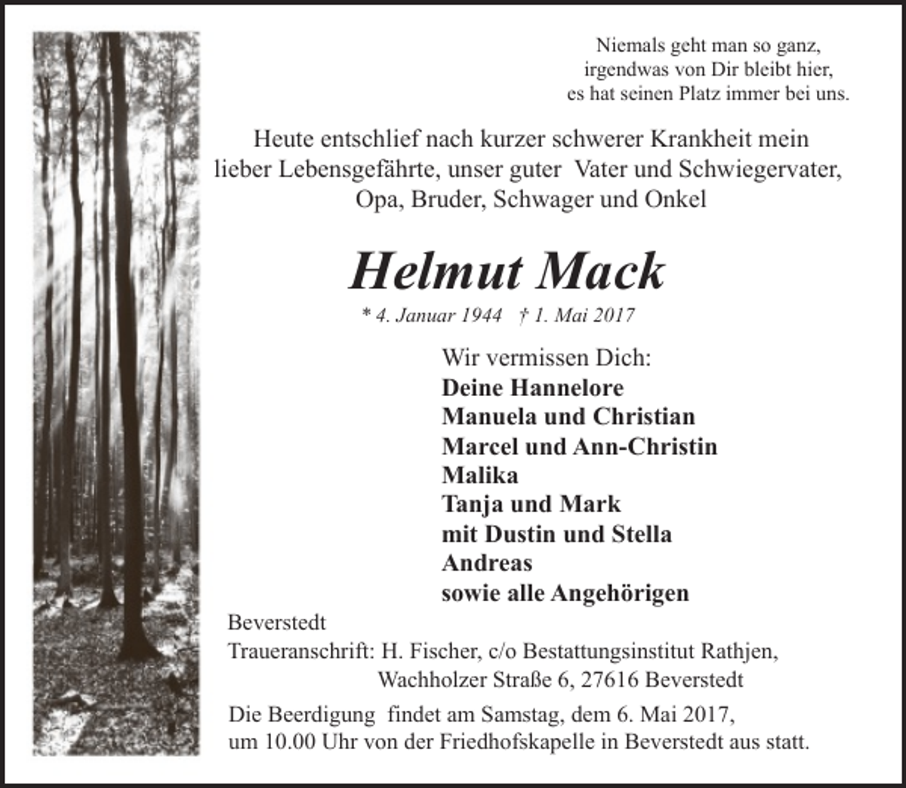 <p>Niemals geht man so ganz,<br />irgendwas von Dir bleibt hier,<br />es hat seinen Platz immer bei uns.</p><p>Heute entschlief nach kurzer schwerer Krankheit mein<br />lieber Lebensgefährte, unser guter Vater und Schwiegervater,<br />Opa, Bruder, Schwager und Onkel</p><p>Helmut Mack<br />* 4. Januar 1944 † 1. Mai 2017</p><p>Wir vermissen Dich:<br />Deine Hannelore<br />Manuela und Christian<br />Marcel und Ann-Christin<br />Malika<br />Tanja und Mark<br />mit Dustin und Stella<br />Andreas<br />sowie alle Angehörigen</p><p>Beverstedt<br />Traueranschrift: H. Fischer, c/o Bestattungsinstitut Rathjen,<br />Wachholzer Straße 6, 27616 Beverstedt<br />Die Beerdigung findet am Samstag, dem 6. Mai 2017,<br />um 10.00 Uhr von der Friedhofskapelle in Beverstedt aus statt.</p>