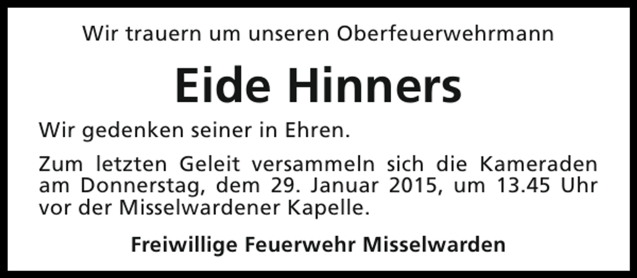 <p>Wir trauern um unseren Oberfeuerwehrmann</p><p>Eide Hinners</p><p>Wir gedenken seiner in Ehren.</p><p>Zum letzten Geleit versammeln sich die Kameraden<br />am Donnerstag, dem 29. Januar 2015, um 13.45 Uhr<br />vor der Misselwardener Kapelle.<br />Freiwillige Feuerwehr Misselwarden</p>