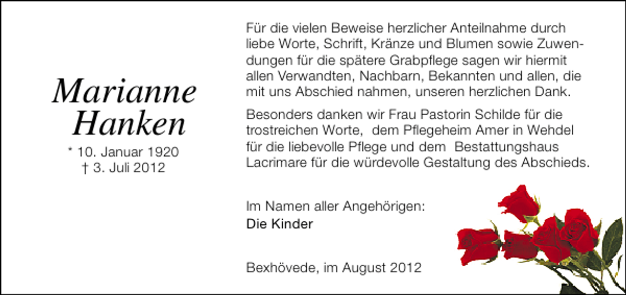 <p>Marianne<br />Hanken<br />* 10. Januar 1920<br />† 3. Juli 2012</p><p>Für die vielen Beweise herzlicher Anteilnahme durch<br />liebe Worte, Schrift, Kränze und Blumen sowie Zuwendungen für die spätere Grabpflege sagen wir hiermit<br />allen Verwandten, Nachbarn, Bekannten und allen, die<br />mit uns Abschied nahmen, unseren herzlichen Dank.<br />Besonders danken wir Frau Pastorin Schilde für die<br />trostreichen Worte, dem Pflegeheim Amer in Wehdel<br />für die liebevolle Pflege und dem Bestattungshaus<br />Lacrimare für die würdevolle Gestaltung des Abschieds.<br />Im Namen aller Angehörigen:<br />Die Kinder<br />Bexhövede, im August 2012</p>