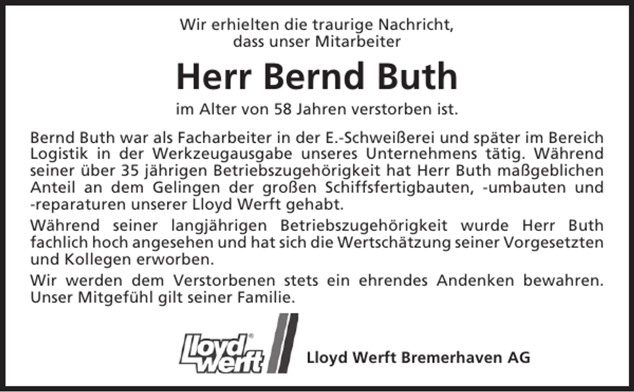 <p>Wir erhielten die traurige Nachricht,<br />dass unser Mitarbeiter</p><p>Herr Bernd Buth<br />im Alter von 58 Jahren verstorben ist.</p><p>Bernd Buth war als Facharbeiter in der E.-Schweißerei und später im Bereich<br />Logistik in der Werkzeugausgabe unseres Unternehmens tätig. Während<br />seiner über 35 jährigen Betriebszugehörigkeit hat Herr Buth maßgeblichen<br />Anteil an dem Gelingen der großen Schiffsfertigbauten, -umbauten und<br />-reparaturen unserer Lloyd Werft gehabt.<br />Während seiner langjährigen Betriebszugehörigkeit wurde Herr Buth<br />fachlich hoch angesehen und hat sich die Wertschätzung seiner Vorgesetzten<br />und Kollegen erworben.<br />Wir werden dem Verstorbenen stets ein ehrendes Andenken bewahren.<br />Unser Mitgefühl gilt seiner Familie.<br />Lloyd Werft Bremerhaven AG</p>
