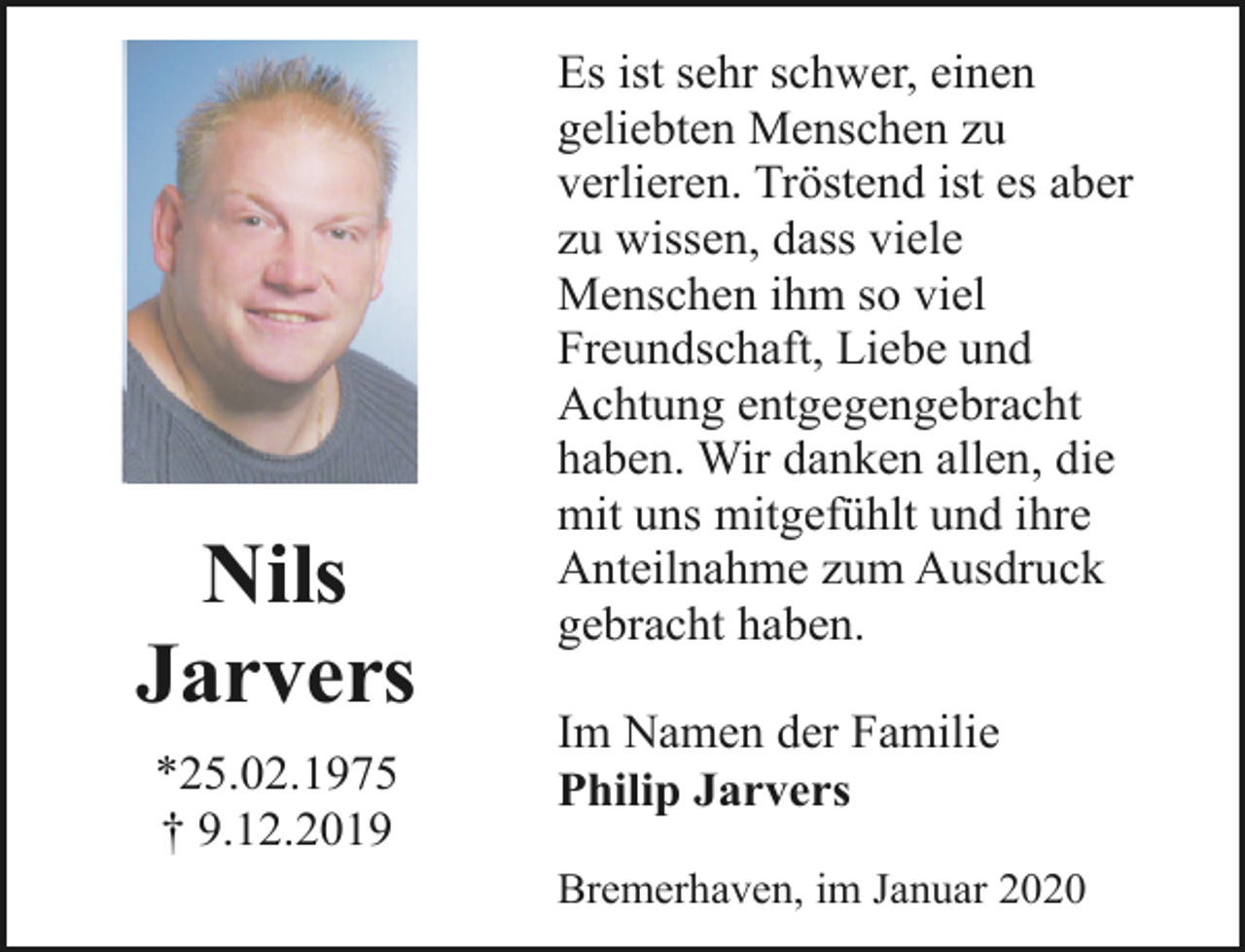 <p>Nils<br />Jarvers<br />*25.02.1975<br />† 9.12.2019</p><p>Es ist sehr schwer, einen<br />geliebten Menschen zu<br />verlieren. Tröstend ist es aber<br />zu wissen, dass viele<br />Menschen ihm so viel<br />Freundschaft, Liebe und<br />Achtung entgegengebracht<br />haben. Wir danken allen, die<br />mit uns mitgefühlt und ihre<br />Anteilnahme zum Ausdruck<br />gebracht haben.<br />Im Namen der Familie<br />Philip Jarvers<br />Bremerhaven, im Januar 2020</p>