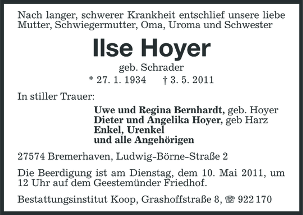 <p>Nach langer, schwerer Krankheit entschlief unsere liebe Mutter, Schwiegermutter, Oma, Uroma und Schwester</p><p>Ilse Hoyer<br />geb. Schrader * 27. 1. 1934 † 3. 5. 2011 In stiller Trauer: Uwe und Regina Bernhardt, geb. Hoyer Dieter und Angelika Hoyer, geb Harz Enkel, Urenkel und alle Angehörigen 27574 Bremerhaven, Ludwig-Börne-Straße 2 Die Beerdigung ist am Dienstag, dem 10. Mai 2011, um 12 Uhr auf dem Geestemünder Friedhof. Bestattungsinstitut Koop, Grashoffstraße 8, 922 170</p>