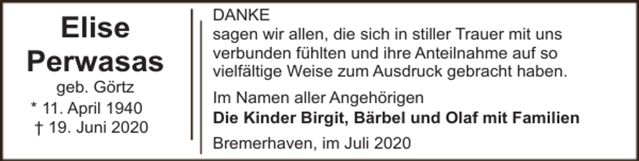 <p>Elise<br />Perwasas<br />geb. Görtz<br />* 11. April 1940<br />† 19. Juni 2020</p><p>DANKE<br />sagen wir allen, die sich in stiller Trauer mit uns<br />verbunden fühlten und ihre Anteilnahme auf so<br />vielfältige Weise zum Ausdruck gebracht haben.<br />Im Namen aller Angehörigen<br />Die Kinder Birgit, Bärbel und Olaf mit Familien<br />Bremerhaven, im Juli 2020</p>