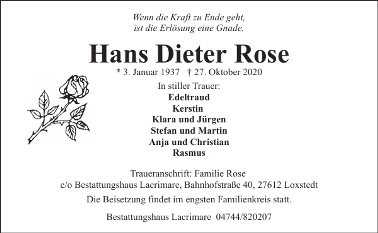 <p>Wenn die Kraft zu Ende geht,<br />ist die Erlösung eine Gnade.</p><p>Hans Dieter Rose<br />* 3. Januar 1937 † 27. Oktober 2020<br />In stiller Trauer:<br />Edeltraud<br />Kerstin<br />Klara und Jürgen<br />Stefan und Martin<br />Anja und Christian<br />Rasmus</p><p>Traueranschrift: Familie Rose<br />c/o Bestattungshaus Lacrimare, Bahnhofstraße 40, 27612 Loxstedt<br />Die Beisetzung findet im engsten Familienkreis statt.<br />Bestattungshaus Lacrimare 04744/820207</p>