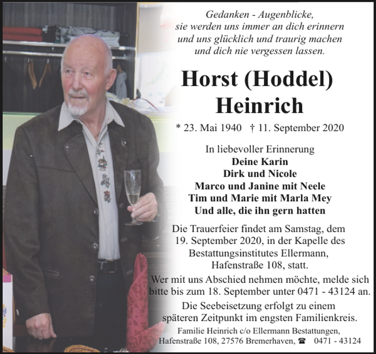 <p>Gedanken - Augenblicke,<br />sie werden uns immer an dich erinnern<br />und uns glücklich und traurig machen<br />und dich nie vergessen lassen.</p><p>Horst (Hoddel)<br />Heinrich<br />* 23. Mai 1940 † 11. September 2020<br />In liebevoller Erinnerung<br />Deine Karin<br />Dirk und Nicole<br />Marco und Janine mit Neele<br />Tim und Marie mit Marla Mey<br />Und alle, die ihn gern hatten<br />Die Trauerfeier findet am Samstag, dem<br />19. September 2020, in der Kapelle des<br />Bestattungsinstitutes Ellermann,<br />Hafenstraße 108, statt.<br />Wer mit uns Abschied nehmen möchte, melde sich<br />bitte bis zum 18. September unter 0471 - 43124 an.<br />Die Seebeisetzung erfolgt zu einem<br />späteren Zeitpunkt im engsten Familienkreis.<br />Familie Heinrich c/o Ellermann Bestattungen,<br />Hafenstraße 108, 27576 Bremerhaven, ( 0471 - 43124</p>
