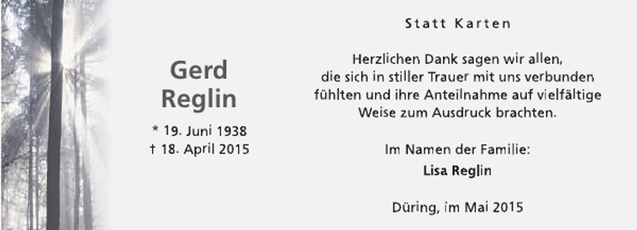 <p>Statt Karten</p><p>Gerd<br />Reglin</p><p>Herzlichen Dank sagen wir allen,<br />die sich in stiller Trauer mit uns verbunden<br />fühlten und ihre Anteilnahme auf vielfältige<br />Weise zum Ausdruck brachten.</p><p>* 19. Juni 1938<br />† 18. April 2015</p><p>Im Namen der Familie:<br />Lisa Reglin<br />Düring, im Mai 2015</p>